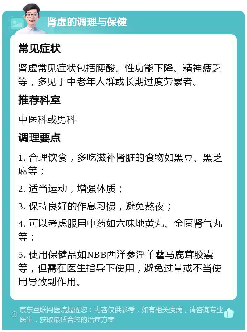 肾虚的调理与保健 常见症状 肾虚常见症状包括腰酸、性功能下降、精神疲乏等，多见于中老年人群或长期过度劳累者。 推荐科室 中医科或男科 调理要点 1. 合理饮食，多吃滋补肾脏的食物如黑豆、黑芝麻等； 2. 适当运动，增强体质； 3. 保持良好的作息习惯，避免熬夜； 4. 可以考虑服用中药如六味地黄丸、金匮肾气丸等； 5. 使用保健品如NBB西洋参淫羊藿马鹿茸胶囊等，但需在医生指导下使用，避免过量或不当使用导致副作用。