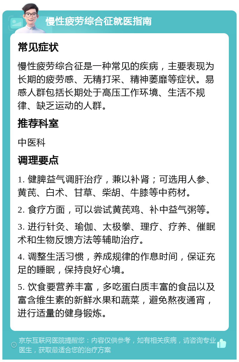 慢性疲劳综合征就医指南 常见症状 慢性疲劳综合征是一种常见的疾病，主要表现为长期的疲劳感、无精打采、精神萎靡等症状。易感人群包括长期处于高压工作环境、生活不规律、缺乏运动的人群。 推荐科室 中医科 调理要点 1. 健脾益气调肝治疗，兼以补肾；可选用人参、黄芪、白术、甘草、柴胡、牛膝等中药材。 2. 食疗方面，可以尝试黄芪鸡、补中益气粥等。 3. 进行针灸、瑜伽、太极拳、理疗、疗养、催眠术和生物反馈方法等辅助治疗。 4. 调整生活习惯，养成规律的作息时间，保证充足的睡眠，保持良好心境。 5. 饮食要营养丰富，多吃蛋白质丰富的食品以及富含维生素的新鲜水果和蔬菜，避免熬夜通宵，进行适量的健身锻炼。