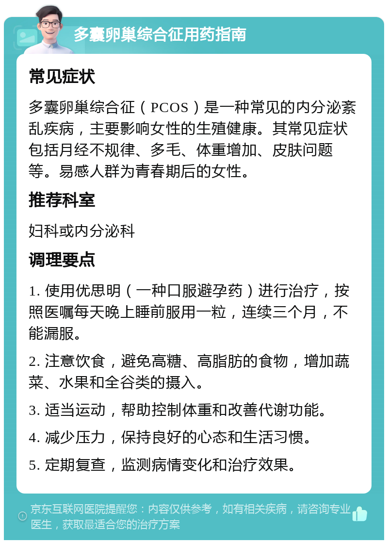 多囊卵巢综合征用药指南 常见症状 多囊卵巢综合征（PCOS）是一种常见的内分泌紊乱疾病，主要影响女性的生殖健康。其常见症状包括月经不规律、多毛、体重增加、皮肤问题等。易感人群为青春期后的女性。 推荐科室 妇科或内分泌科 调理要点 1. 使用优思明（一种口服避孕药）进行治疗，按照医嘱每天晚上睡前服用一粒，连续三个月，不能漏服。 2. 注意饮食，避免高糖、高脂肪的食物，增加蔬菜、水果和全谷类的摄入。 3. 适当运动，帮助控制体重和改善代谢功能。 4. 减少压力，保持良好的心态和生活习惯。 5. 定期复查，监测病情变化和治疗效果。