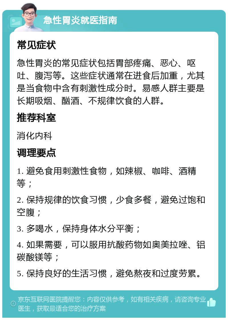 急性胃炎就医指南 常见症状 急性胃炎的常见症状包括胃部疼痛、恶心、呕吐、腹泻等。这些症状通常在进食后加重，尤其是当食物中含有刺激性成分时。易感人群主要是长期吸烟、酗酒、不规律饮食的人群。 推荐科室 消化内科 调理要点 1. 避免食用刺激性食物，如辣椒、咖啡、酒精等； 2. 保持规律的饮食习惯，少食多餐，避免过饱和空腹； 3. 多喝水，保持身体水分平衡； 4. 如果需要，可以服用抗酸药物如奥美拉唑、铝碳酸镁等； 5. 保持良好的生活习惯，避免熬夜和过度劳累。