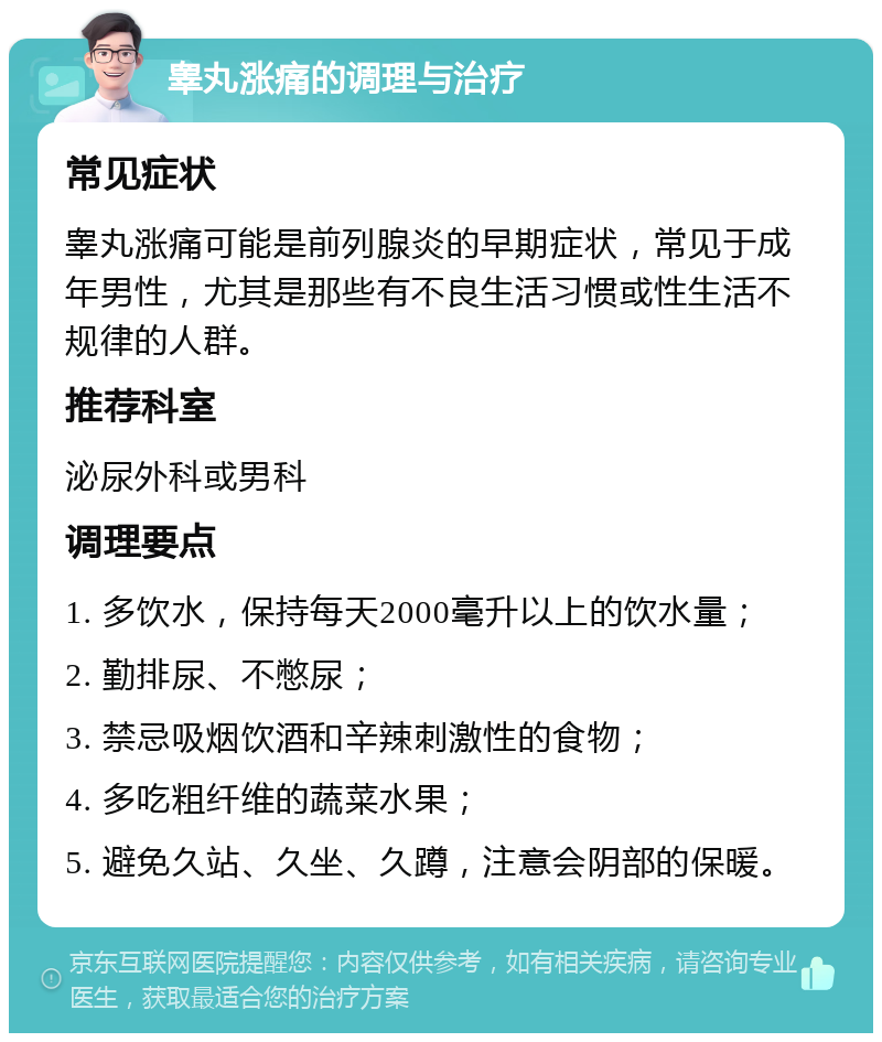 睾丸涨痛的调理与治疗 常见症状 睾丸涨痛可能是前列腺炎的早期症状，常见于成年男性，尤其是那些有不良生活习惯或性生活不规律的人群。 推荐科室 泌尿外科或男科 调理要点 1. 多饮水，保持每天2000毫升以上的饮水量； 2. 勤排尿、不憋尿； 3. 禁忌吸烟饮酒和辛辣刺激性的食物； 4. 多吃粗纤维的蔬菜水果； 5. 避免久站、久坐、久蹲，注意会阴部的保暖。