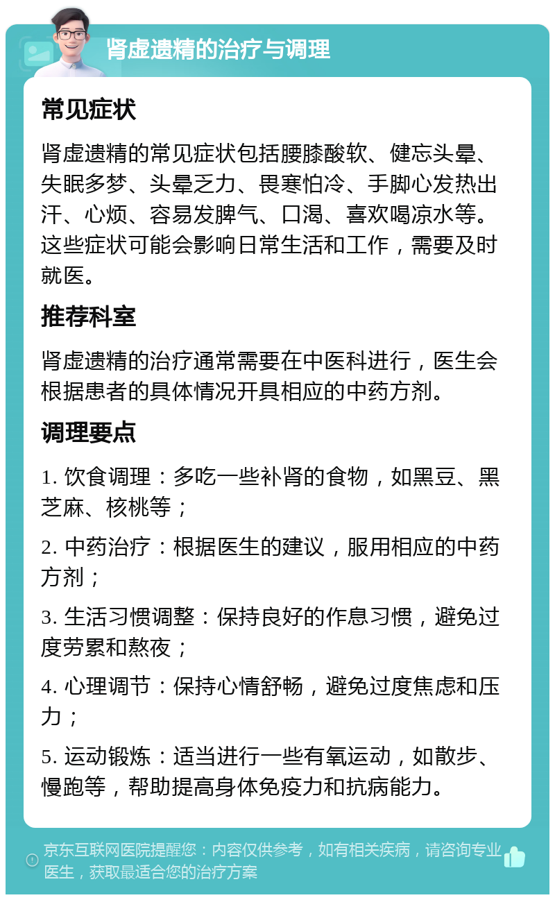 肾虚遗精的治疗与调理 常见症状 肾虚遗精的常见症状包括腰膝酸软、健忘头晕、失眠多梦、头晕乏力、畏寒怕冷、手脚心发热出汗、心烦、容易发脾气、口渴、喜欢喝凉水等。这些症状可能会影响日常生活和工作，需要及时就医。 推荐科室 肾虚遗精的治疗通常需要在中医科进行，医生会根据患者的具体情况开具相应的中药方剂。 调理要点 1. 饮食调理：多吃一些补肾的食物，如黑豆、黑芝麻、核桃等； 2. 中药治疗：根据医生的建议，服用相应的中药方剂； 3. 生活习惯调整：保持良好的作息习惯，避免过度劳累和熬夜； 4. 心理调节：保持心情舒畅，避免过度焦虑和压力； 5. 运动锻炼：适当进行一些有氧运动，如散步、慢跑等，帮助提高身体免疫力和抗病能力。