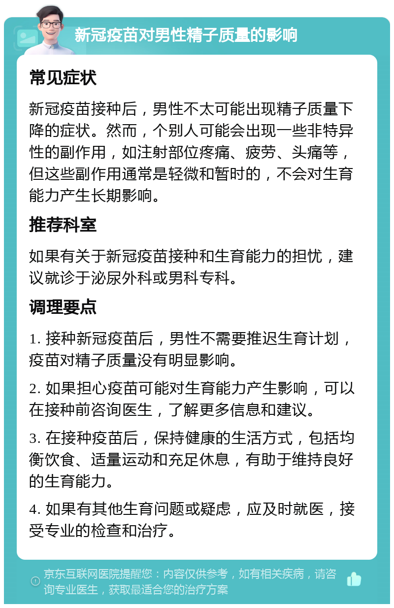 新冠疫苗对男性精子质量的影响 常见症状 新冠疫苗接种后，男性不太可能出现精子质量下降的症状。然而，个别人可能会出现一些非特异性的副作用，如注射部位疼痛、疲劳、头痛等，但这些副作用通常是轻微和暂时的，不会对生育能力产生长期影响。 推荐科室 如果有关于新冠疫苗接种和生育能力的担忧，建议就诊于泌尿外科或男科专科。 调理要点 1. 接种新冠疫苗后，男性不需要推迟生育计划，疫苗对精子质量没有明显影响。 2. 如果担心疫苗可能对生育能力产生影响，可以在接种前咨询医生，了解更多信息和建议。 3. 在接种疫苗后，保持健康的生活方式，包括均衡饮食、适量运动和充足休息，有助于维持良好的生育能力。 4. 如果有其他生育问题或疑虑，应及时就医，接受专业的检查和治疗。