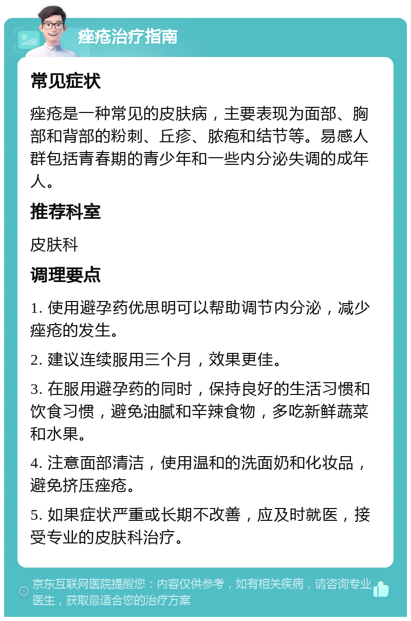 痤疮治疗指南 常见症状 痤疮是一种常见的皮肤病，主要表现为面部、胸部和背部的粉刺、丘疹、脓疱和结节等。易感人群包括青春期的青少年和一些内分泌失调的成年人。 推荐科室 皮肤科 调理要点 1. 使用避孕药优思明可以帮助调节内分泌，减少痤疮的发生。 2. 建议连续服用三个月，效果更佳。 3. 在服用避孕药的同时，保持良好的生活习惯和饮食习惯，避免油腻和辛辣食物，多吃新鲜蔬菜和水果。 4. 注意面部清洁，使用温和的洗面奶和化妆品，避免挤压痤疮。 5. 如果症状严重或长期不改善，应及时就医，接受专业的皮肤科治疗。