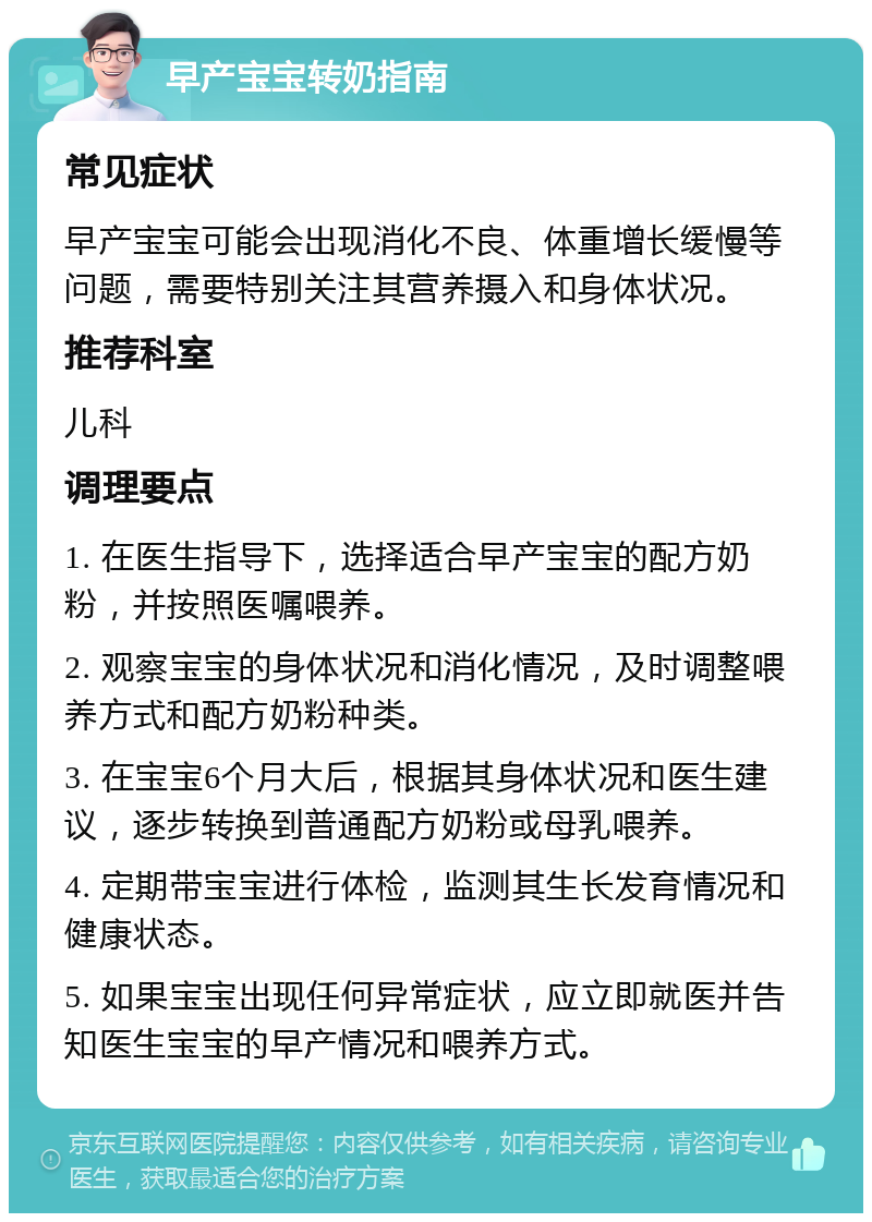 早产宝宝转奶指南 常见症状 早产宝宝可能会出现消化不良、体重增长缓慢等问题，需要特别关注其营养摄入和身体状况。 推荐科室 儿科 调理要点 1. 在医生指导下，选择适合早产宝宝的配方奶粉，并按照医嘱喂养。 2. 观察宝宝的身体状况和消化情况，及时调整喂养方式和配方奶粉种类。 3. 在宝宝6个月大后，根据其身体状况和医生建议，逐步转换到普通配方奶粉或母乳喂养。 4. 定期带宝宝进行体检，监测其生长发育情况和健康状态。 5. 如果宝宝出现任何异常症状，应立即就医并告知医生宝宝的早产情况和喂养方式。