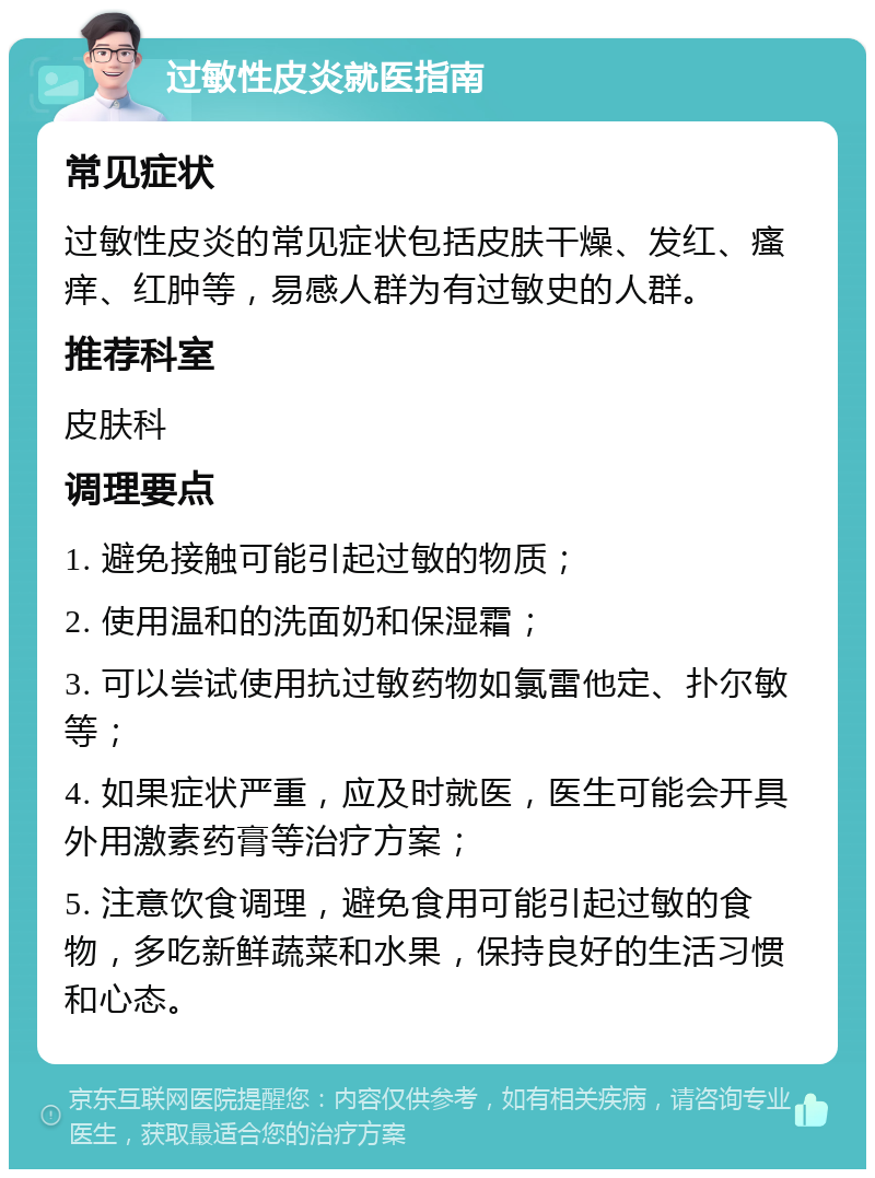 过敏性皮炎就医指南 常见症状 过敏性皮炎的常见症状包括皮肤干燥、发红、瘙痒、红肿等，易感人群为有过敏史的人群。 推荐科室 皮肤科 调理要点 1. 避免接触可能引起过敏的物质； 2. 使用温和的洗面奶和保湿霜； 3. 可以尝试使用抗过敏药物如氯雷他定、扑尔敏等； 4. 如果症状严重，应及时就医，医生可能会开具外用激素药膏等治疗方案； 5. 注意饮食调理，避免食用可能引起过敏的食物，多吃新鲜蔬菜和水果，保持良好的生活习惯和心态。