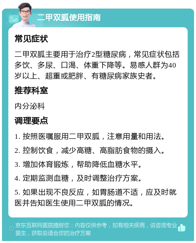 二甲双胍使用指南 常见症状 二甲双胍主要用于治疗2型糖尿病，常见症状包括多饮、多尿、口渴、体重下降等。易感人群为40岁以上、超重或肥胖、有糖尿病家族史者。 推荐科室 内分泌科 调理要点 1. 按照医嘱服用二甲双胍，注意用量和用法。 2. 控制饮食，减少高糖、高脂肪食物的摄入。 3. 增加体育锻炼，帮助降低血糖水平。 4. 定期监测血糖，及时调整治疗方案。 5. 如果出现不良反应，如胃肠道不适，应及时就医并告知医生使用二甲双胍的情况。