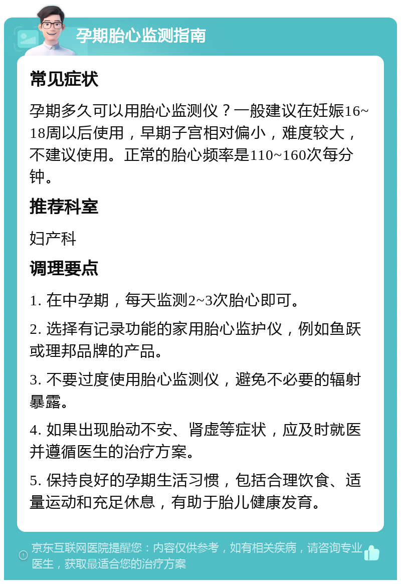 孕期胎心监测指南 常见症状 孕期多久可以用胎心监测仪？一般建议在妊娠16~18周以后使用，早期子宫相对偏小，难度较大，不建议使用。正常的胎心频率是110~160次每分钟。 推荐科室 妇产科 调理要点 1. 在中孕期，每天监测2~3次胎心即可。 2. 选择有记录功能的家用胎心监护仪，例如鱼跃或理邦品牌的产品。 3. 不要过度使用胎心监测仪，避免不必要的辐射暴露。 4. 如果出现胎动不安、肾虚等症状，应及时就医并遵循医生的治疗方案。 5. 保持良好的孕期生活习惯，包括合理饮食、适量运动和充足休息，有助于胎儿健康发育。