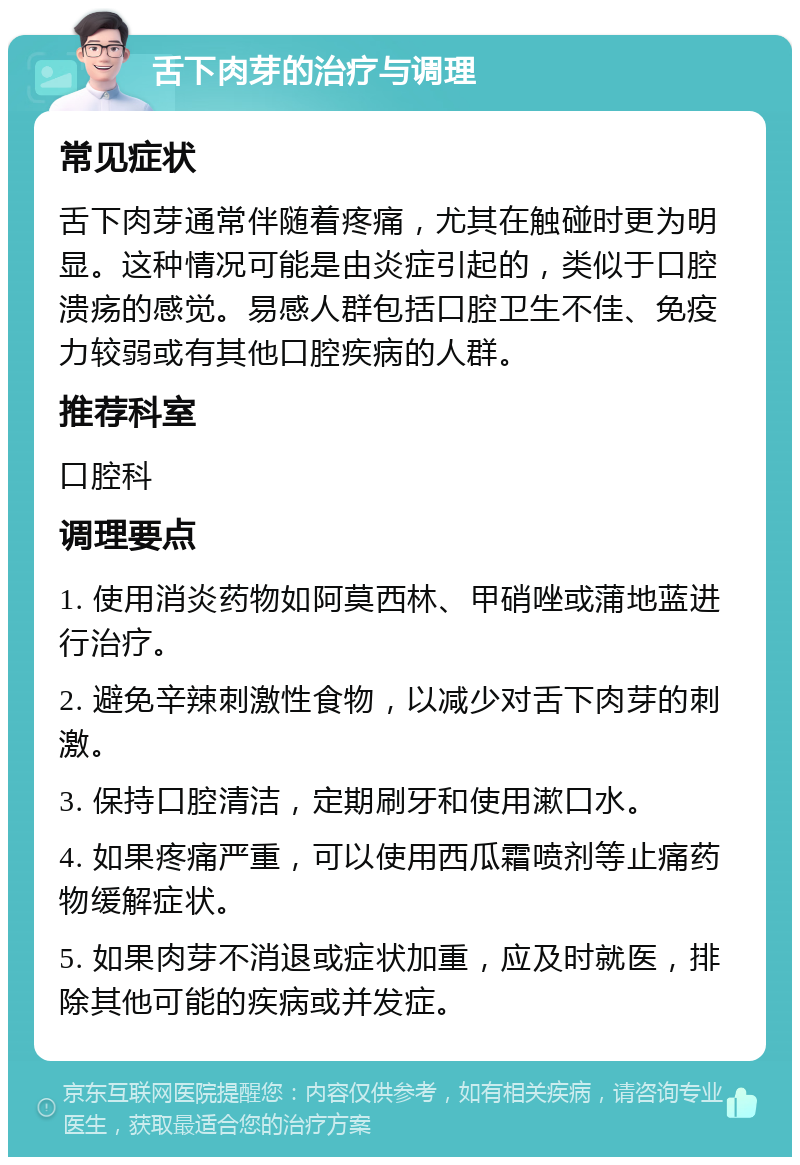 舌下肉芽的治疗与调理 常见症状 舌下肉芽通常伴随着疼痛，尤其在触碰时更为明显。这种情况可能是由炎症引起的，类似于口腔溃疡的感觉。易感人群包括口腔卫生不佳、免疫力较弱或有其他口腔疾病的人群。 推荐科室 口腔科 调理要点 1. 使用消炎药物如阿莫西林、甲硝唑或蒲地蓝进行治疗。 2. 避免辛辣刺激性食物，以减少对舌下肉芽的刺激。 3. 保持口腔清洁，定期刷牙和使用漱口水。 4. 如果疼痛严重，可以使用西瓜霜喷剂等止痛药物缓解症状。 5. 如果肉芽不消退或症状加重，应及时就医，排除其他可能的疾病或并发症。