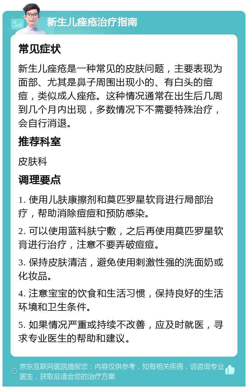 新生儿痤疮治疗指南 常见症状 新生儿痤疮是一种常见的皮肤问题，主要表现为面部、尤其是鼻子周围出现小的、有白头的痘痘，类似成人痤疮。这种情况通常在出生后几周到几个月内出现，多数情况下不需要特殊治疗，会自行消退。 推荐科室 皮肤科 调理要点 1. 使用儿肤康擦剂和莫匹罗星软膏进行局部治疗，帮助消除痘痘和预防感染。 2. 可以使用蓝科肤宁敷，之后再使用莫匹罗星软膏进行治疗，注意不要弄破痘痘。 3. 保持皮肤清洁，避免使用刺激性强的洗面奶或化妆品。 4. 注意宝宝的饮食和生活习惯，保持良好的生活环境和卫生条件。 5. 如果情况严重或持续不改善，应及时就医，寻求专业医生的帮助和建议。