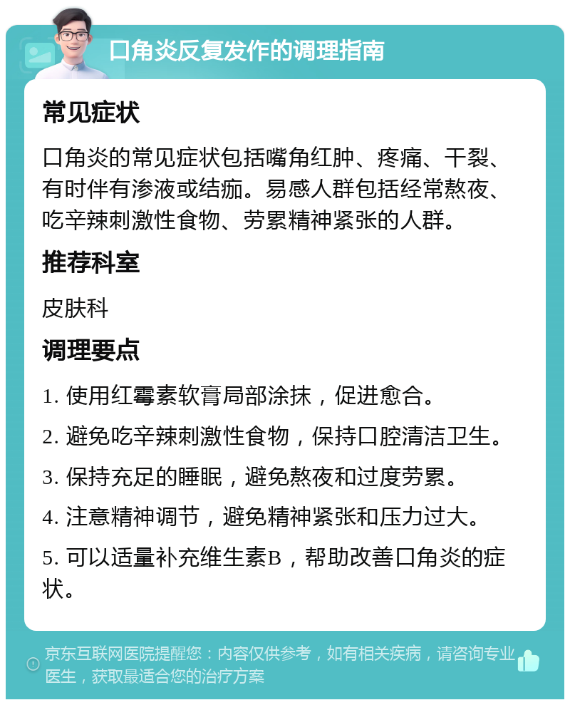 口角炎反复发作的调理指南 常见症状 口角炎的常见症状包括嘴角红肿、疼痛、干裂、有时伴有渗液或结痂。易感人群包括经常熬夜、吃辛辣刺激性食物、劳累精神紧张的人群。 推荐科室 皮肤科 调理要点 1. 使用红霉素软膏局部涂抹，促进愈合。 2. 避免吃辛辣刺激性食物，保持口腔清洁卫生。 3. 保持充足的睡眠，避免熬夜和过度劳累。 4. 注意精神调节，避免精神紧张和压力过大。 5. 可以适量补充维生素B，帮助改善口角炎的症状。