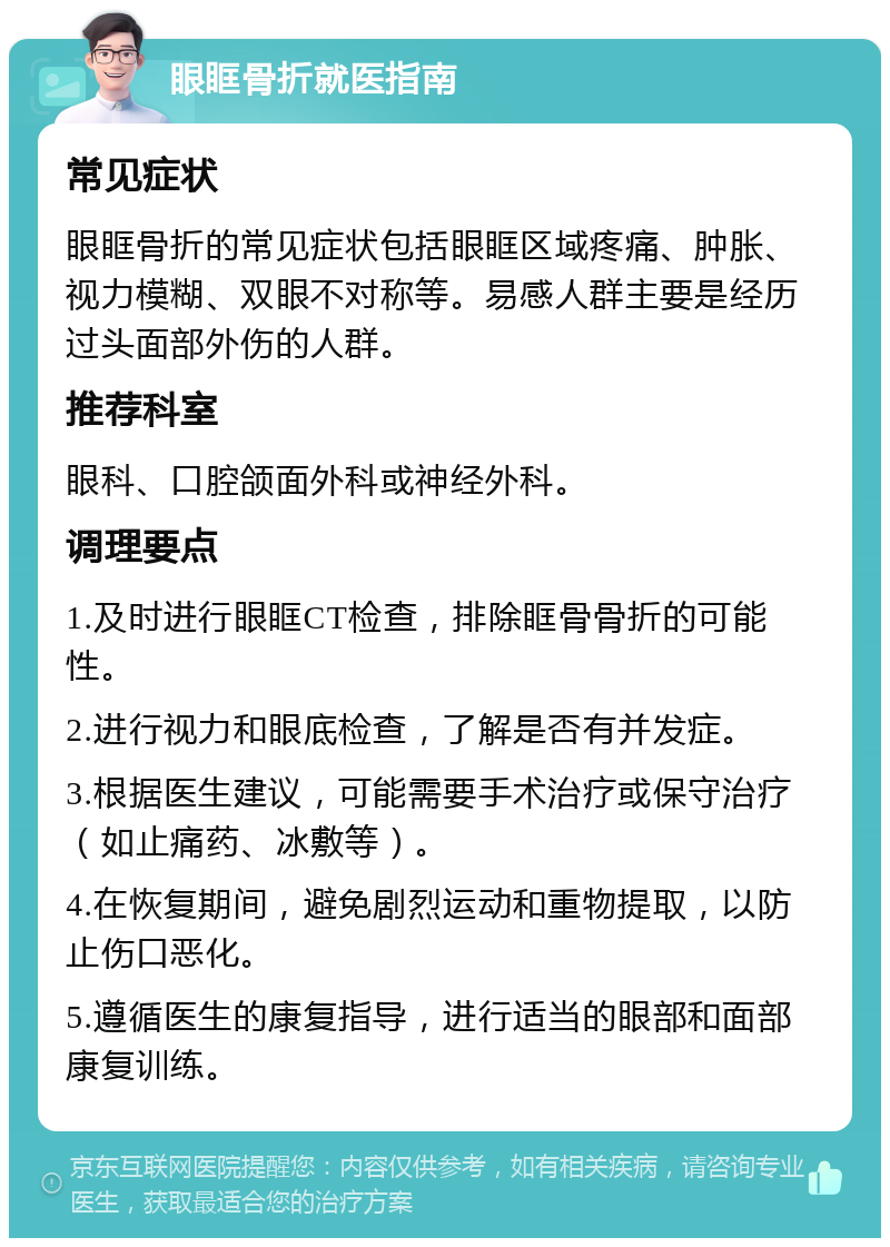 眼眶骨折就医指南 常见症状 眼眶骨折的常见症状包括眼眶区域疼痛、肿胀、视力模糊、双眼不对称等。易感人群主要是经历过头面部外伤的人群。 推荐科室 眼科、口腔颌面外科或神经外科。 调理要点 1.及时进行眼眶CT检查，排除眶骨骨折的可能性。 2.进行视力和眼底检查，了解是否有并发症。 3.根据医生建议，可能需要手术治疗或保守治疗（如止痛药、冰敷等）。 4.在恢复期间，避免剧烈运动和重物提取，以防止伤口恶化。 5.遵循医生的康复指导，进行适当的眼部和面部康复训练。