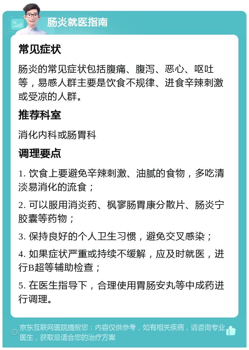 肠炎就医指南 常见症状 肠炎的常见症状包括腹痛、腹泻、恶心、呕吐等，易感人群主要是饮食不规律、进食辛辣刺激或受凉的人群。 推荐科室 消化内科或肠胃科 调理要点 1. 饮食上要避免辛辣刺激、油腻的食物，多吃清淡易消化的流食； 2. 可以服用消炎药、枫寥肠胃康分散片、肠炎宁胶囊等药物； 3. 保持良好的个人卫生习惯，避免交叉感染； 4. 如果症状严重或持续不缓解，应及时就医，进行B超等辅助检查； 5. 在医生指导下，合理使用胃肠安丸等中成药进行调理。