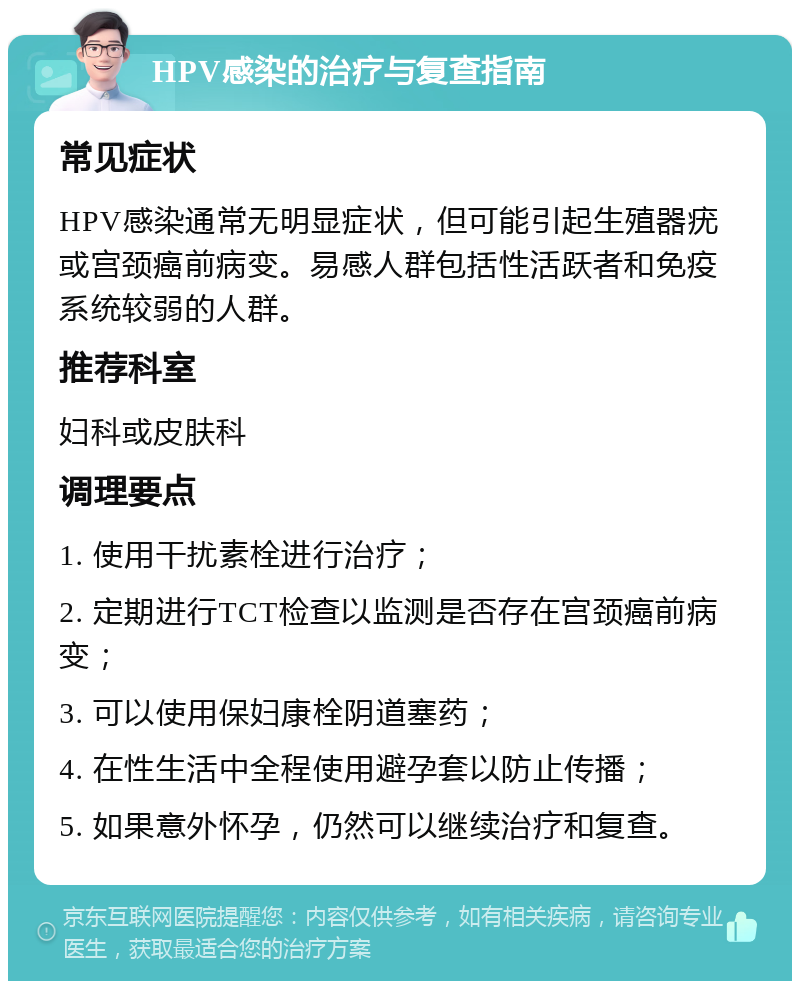 HPV感染的治疗与复查指南 常见症状 HPV感染通常无明显症状，但可能引起生殖器疣或宫颈癌前病变。易感人群包括性活跃者和免疫系统较弱的人群。 推荐科室 妇科或皮肤科 调理要点 1. 使用干扰素栓进行治疗； 2. 定期进行TCT检查以监测是否存在宫颈癌前病变； 3. 可以使用保妇康栓阴道塞药； 4. 在性生活中全程使用避孕套以防止传播； 5. 如果意外怀孕，仍然可以继续治疗和复查。