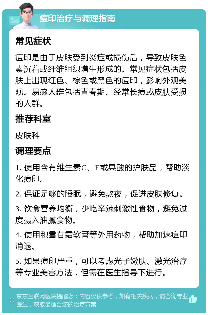 痘印治疗与调理指南 常见症状 痘印是由于皮肤受到炎症或损伤后，导致皮肤色素沉着或纤维组织增生形成的。常见症状包括皮肤上出现红色、棕色或黑色的痘印，影响外观美观。易感人群包括青春期、经常长痘或皮肤受损的人群。 推荐科室 皮肤科 调理要点 1. 使用含有维生素C、E或果酸的护肤品，帮助淡化痘印。 2. 保证足够的睡眠，避免熬夜，促进皮肤修复。 3. 饮食营养均衡，少吃辛辣刺激性食物，避免过度摄入油腻食物。 4. 使用积雪苷霜软膏等外用药物，帮助加速痘印消退。 5. 如果痘印严重，可以考虑光子嫩肤、激光治疗等专业美容方法，但需在医生指导下进行。