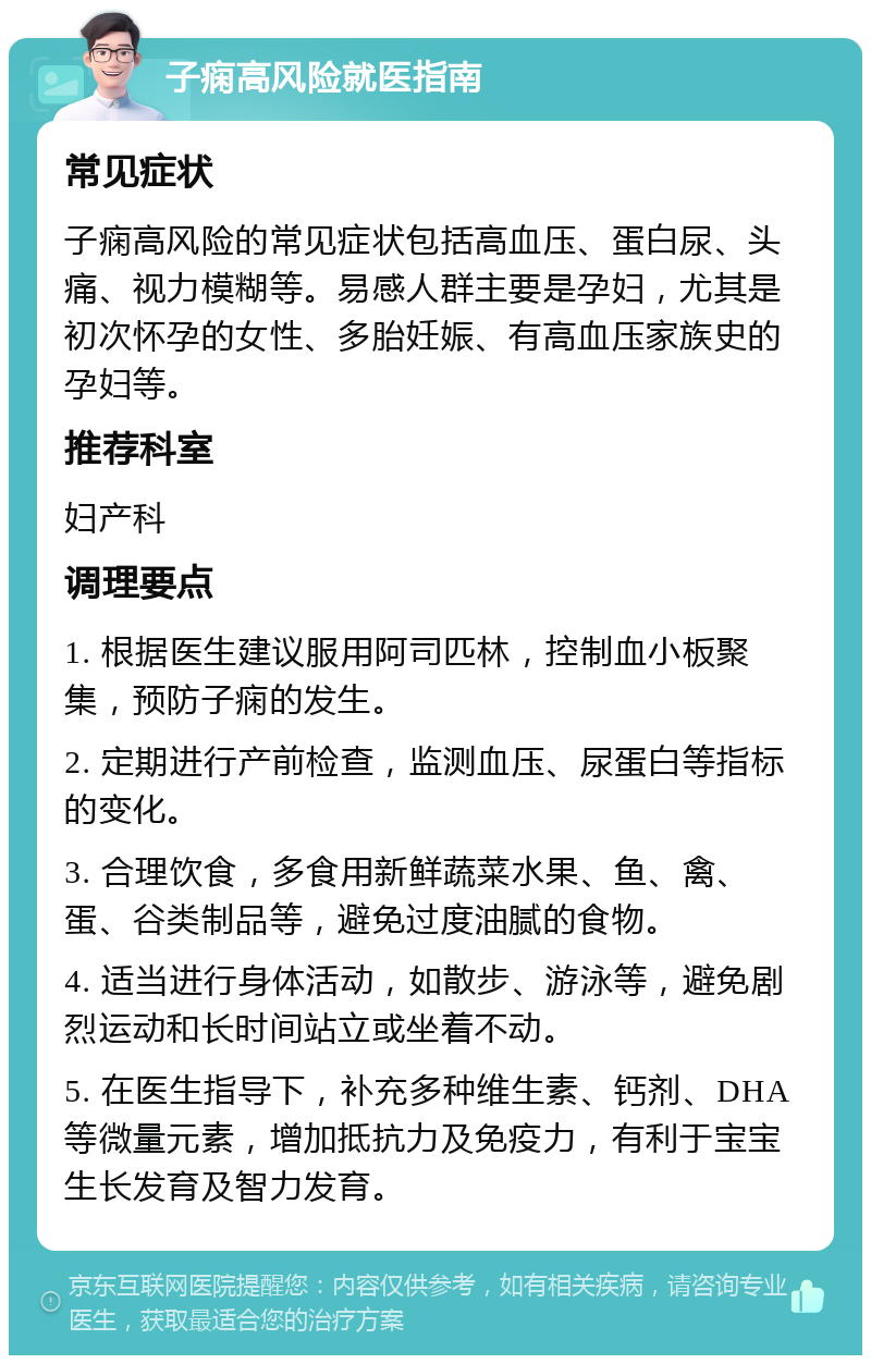 子痫高风险就医指南 常见症状 子痫高风险的常见症状包括高血压、蛋白尿、头痛、视力模糊等。易感人群主要是孕妇，尤其是初次怀孕的女性、多胎妊娠、有高血压家族史的孕妇等。 推荐科室 妇产科 调理要点 1. 根据医生建议服用阿司匹林，控制血小板聚集，预防子痫的发生。 2. 定期进行产前检查，监测血压、尿蛋白等指标的变化。 3. 合理饮食，多食用新鲜蔬菜水果、鱼、禽、蛋、谷类制品等，避免过度油腻的食物。 4. 适当进行身体活动，如散步、游泳等，避免剧烈运动和长时间站立或坐着不动。 5. 在医生指导下，补充多种维生素、钙剂、DHA等微量元素，增加抵抗力及免疫力，有利于宝宝生长发育及智力发育。