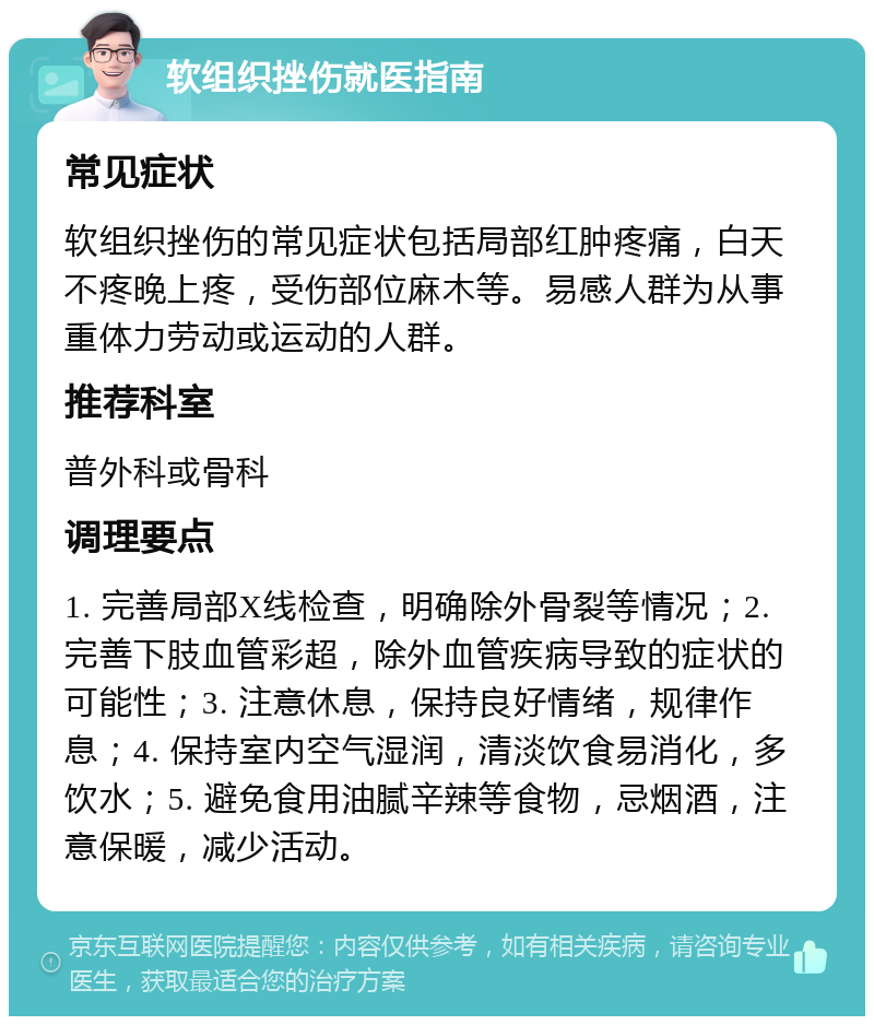 软组织挫伤就医指南 常见症状 软组织挫伤的常见症状包括局部红肿疼痛，白天不疼晚上疼，受伤部位麻木等。易感人群为从事重体力劳动或运动的人群。 推荐科室 普外科或骨科 调理要点 1. 完善局部X线检查，明确除外骨裂等情况；2. 完善下肢血管彩超，除外血管疾病导致的症状的可能性；3. 注意休息，保持良好情绪，规律作息；4. 保持室内空气湿润，清淡饮食易消化，多饮水；5. 避免食用油腻辛辣等食物，忌烟酒，注意保暖，减少活动。