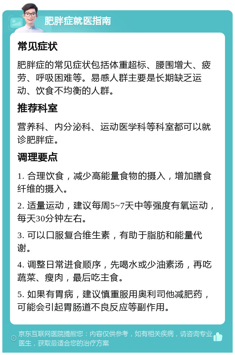 肥胖症就医指南 常见症状 肥胖症的常见症状包括体重超标、腰围增大、疲劳、呼吸困难等。易感人群主要是长期缺乏运动、饮食不均衡的人群。 推荐科室 营养科、内分泌科、运动医学科等科室都可以就诊肥胖症。 调理要点 1. 合理饮食，减少高能量食物的摄入，增加膳食纤维的摄入。 2. 适量运动，建议每周5~7天中等强度有氧运动，每天30分钟左右。 3. 可以口服复合维生素，有助于脂肪和能量代谢。 4. 调整日常进食顺序，先喝水或少油素汤，再吃蔬菜、瘦肉，最后吃主食。 5. 如果有胃病，建议慎重服用奥利司他减肥药，可能会引起胃肠道不良反应等副作用。