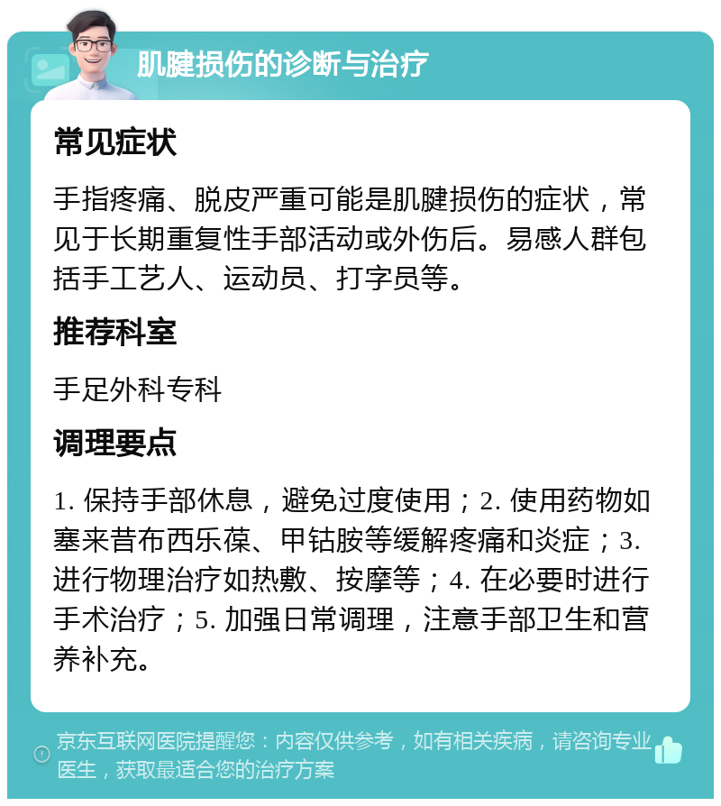 肌腱损伤的诊断与治疗 常见症状 手指疼痛、脱皮严重可能是肌腱损伤的症状，常见于长期重复性手部活动或外伤后。易感人群包括手工艺人、运动员、打字员等。 推荐科室 手足外科专科 调理要点 1. 保持手部休息，避免过度使用；2. 使用药物如塞来昔布西乐葆、甲钴胺等缓解疼痛和炎症；3. 进行物理治疗如热敷、按摩等；4. 在必要时进行手术治疗；5. 加强日常调理，注意手部卫生和营养补充。