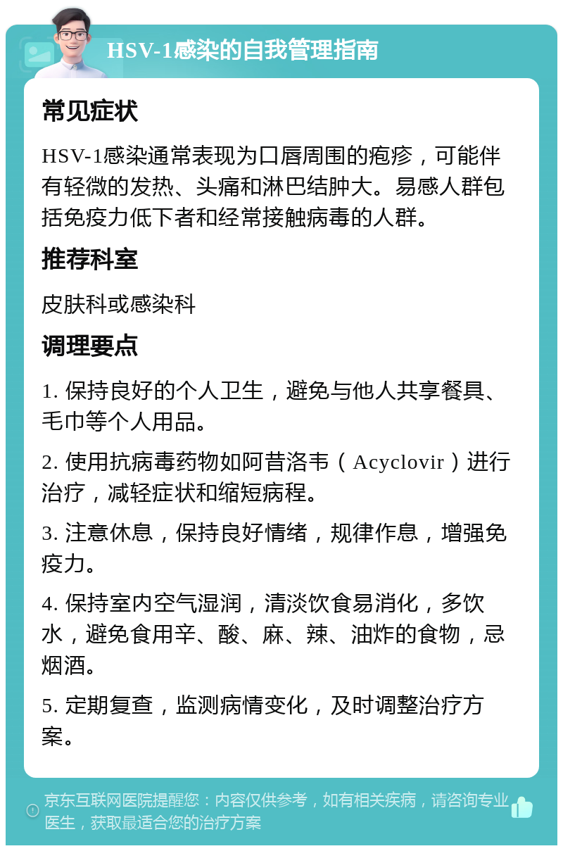 HSV-1感染的自我管理指南 常见症状 HSV-1感染通常表现为口唇周围的疱疹，可能伴有轻微的发热、头痛和淋巴结肿大。易感人群包括免疫力低下者和经常接触病毒的人群。 推荐科室 皮肤科或感染科 调理要点 1. 保持良好的个人卫生，避免与他人共享餐具、毛巾等个人用品。 2. 使用抗病毒药物如阿昔洛韦（Acyclovir）进行治疗，减轻症状和缩短病程。 3. 注意休息，保持良好情绪，规律作息，增强免疫力。 4. 保持室内空气湿润，清淡饮食易消化，多饮水，避免食用辛、酸、麻、辣、油炸的食物，忌烟酒。 5. 定期复查，监测病情变化，及时调整治疗方案。