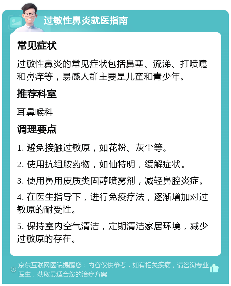 过敏性鼻炎就医指南 常见症状 过敏性鼻炎的常见症状包括鼻塞、流涕、打喷嚏和鼻痒等，易感人群主要是儿童和青少年。 推荐科室 耳鼻喉科 调理要点 1. 避免接触过敏原，如花粉、灰尘等。 2. 使用抗组胺药物，如仙特明，缓解症状。 3. 使用鼻用皮质类固醇喷雾剂，减轻鼻腔炎症。 4. 在医生指导下，进行免疫疗法，逐渐增加对过敏原的耐受性。 5. 保持室内空气清洁，定期清洁家居环境，减少过敏原的存在。