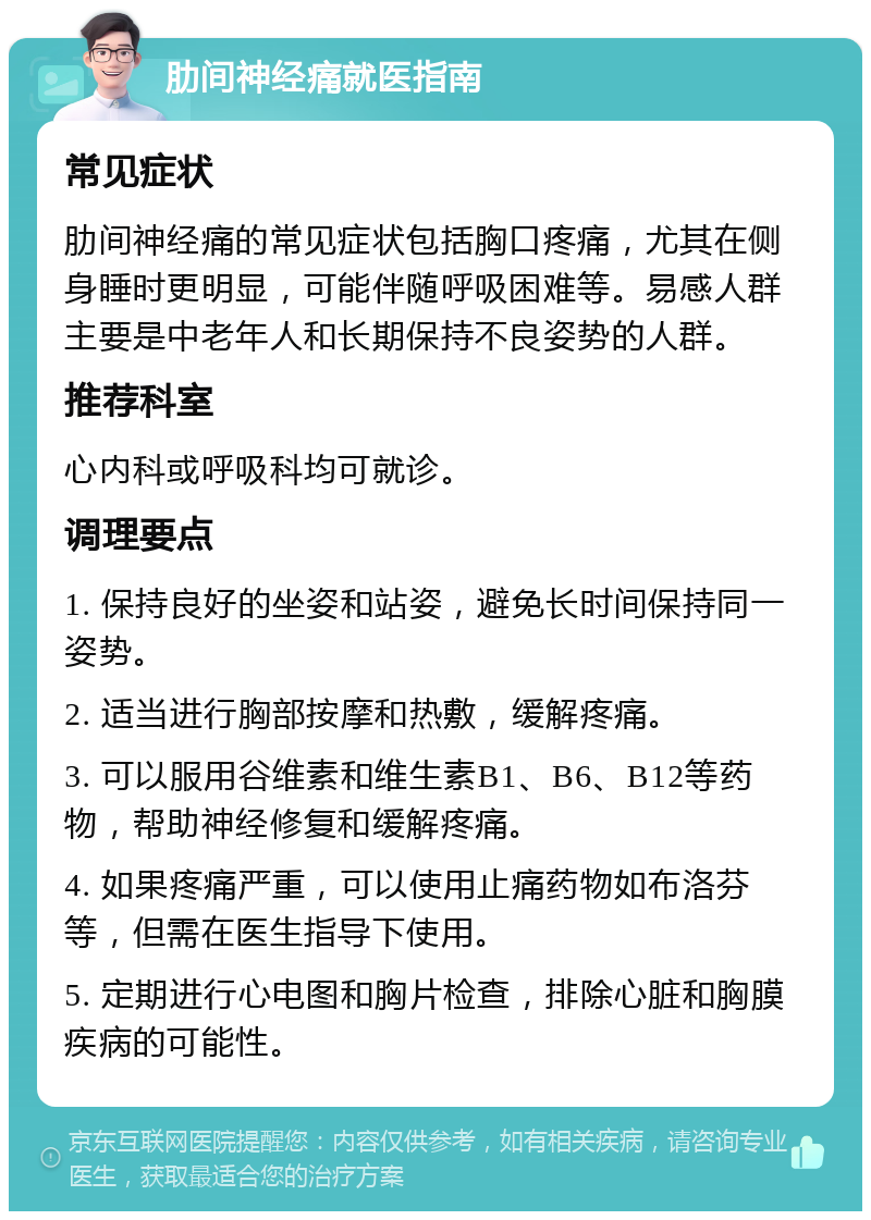 肋间神经痛就医指南 常见症状 肋间神经痛的常见症状包括胸口疼痛，尤其在侧身睡时更明显，可能伴随呼吸困难等。易感人群主要是中老年人和长期保持不良姿势的人群。 推荐科室 心内科或呼吸科均可就诊。 调理要点 1. 保持良好的坐姿和站姿，避免长时间保持同一姿势。 2. 适当进行胸部按摩和热敷，缓解疼痛。 3. 可以服用谷维素和维生素B1、B6、B12等药物，帮助神经修复和缓解疼痛。 4. 如果疼痛严重，可以使用止痛药物如布洛芬等，但需在医生指导下使用。 5. 定期进行心电图和胸片检查，排除心脏和胸膜疾病的可能性。