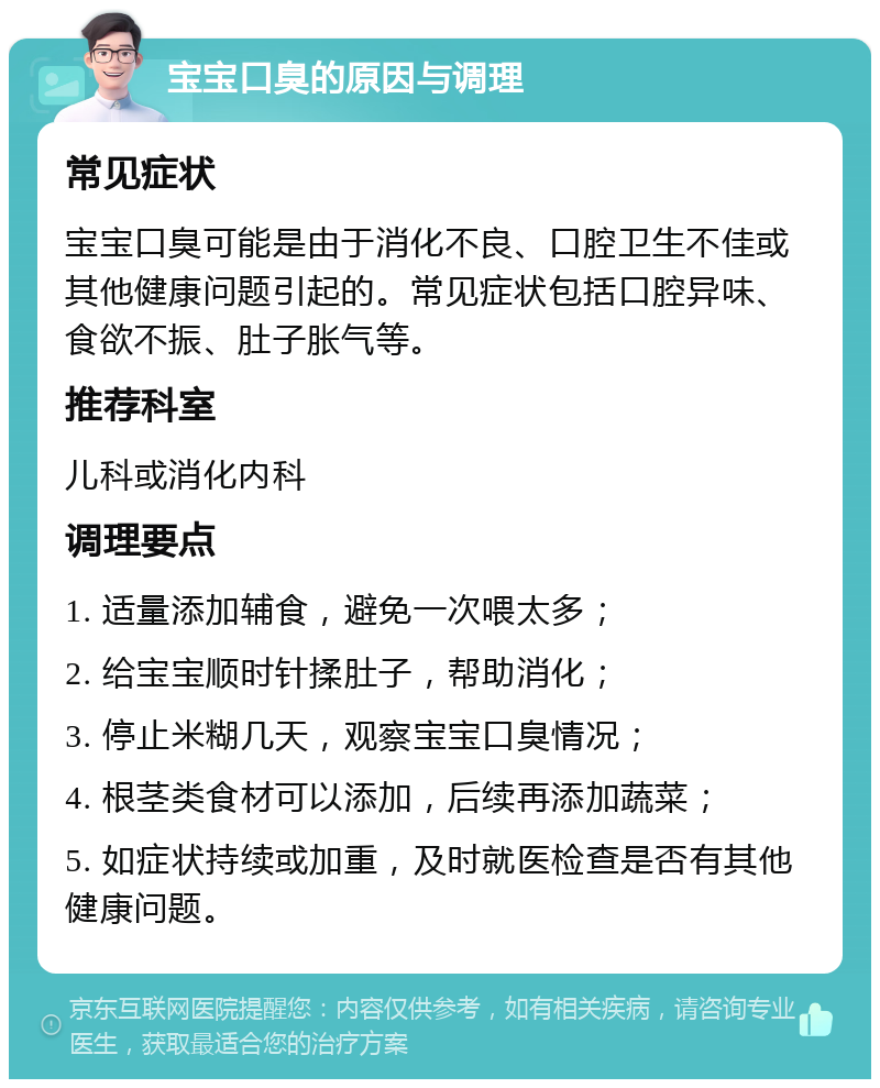 宝宝口臭的原因与调理 常见症状 宝宝口臭可能是由于消化不良、口腔卫生不佳或其他健康问题引起的。常见症状包括口腔异味、食欲不振、肚子胀气等。 推荐科室 儿科或消化内科 调理要点 1. 适量添加辅食，避免一次喂太多； 2. 给宝宝顺时针揉肚子，帮助消化； 3. 停止米糊几天，观察宝宝口臭情况； 4. 根茎类食材可以添加，后续再添加蔬菜； 5. 如症状持续或加重，及时就医检查是否有其他健康问题。