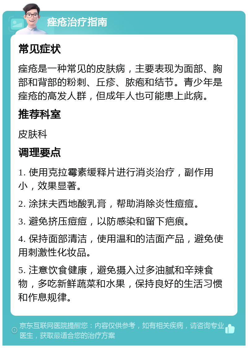 痤疮治疗指南 常见症状 痤疮是一种常见的皮肤病，主要表现为面部、胸部和背部的粉刺、丘疹、脓疱和结节。青少年是痤疮的高发人群，但成年人也可能患上此病。 推荐科室 皮肤科 调理要点 1. 使用克拉霉素缓释片进行消炎治疗，副作用小，效果显著。 2. 涂抹夫西地酸乳膏，帮助消除炎性痘痘。 3. 避免挤压痘痘，以防感染和留下疤痕。 4. 保持面部清洁，使用温和的洁面产品，避免使用刺激性化妆品。 5. 注意饮食健康，避免摄入过多油腻和辛辣食物，多吃新鲜蔬菜和水果，保持良好的生活习惯和作息规律。