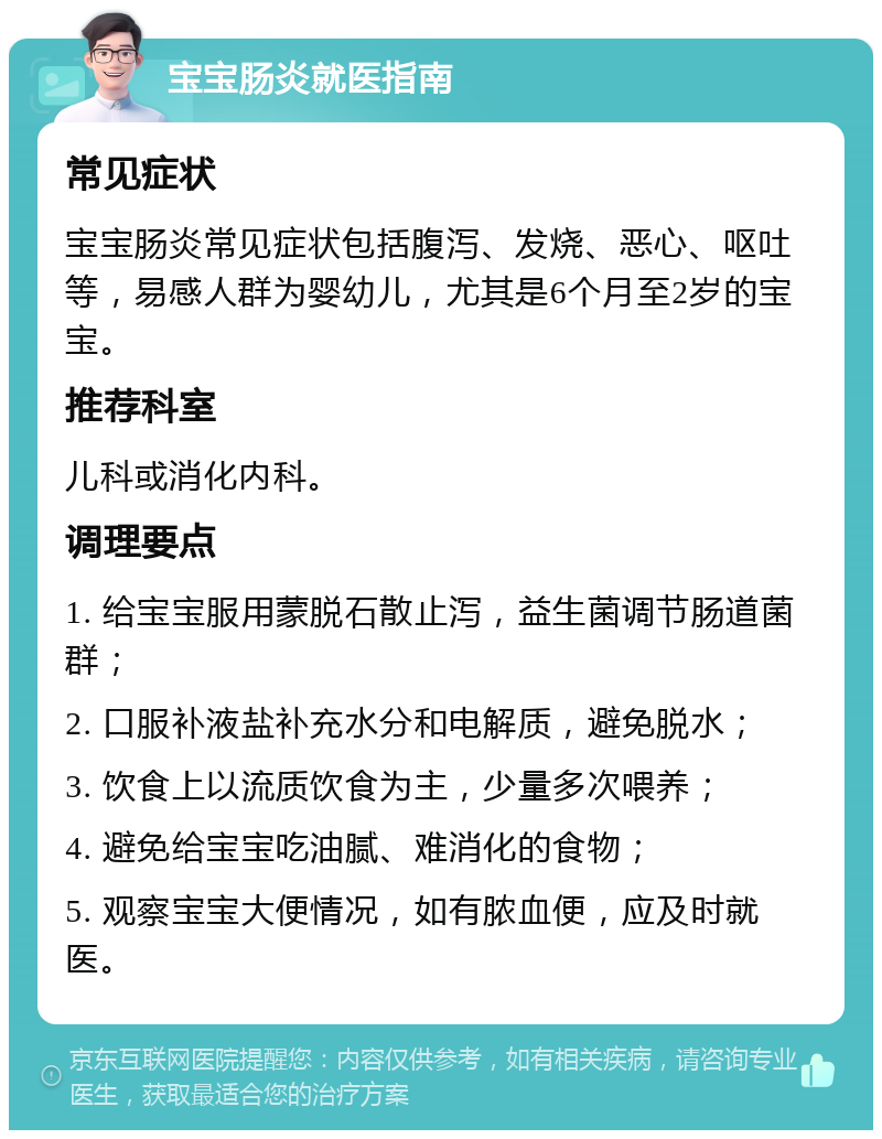 宝宝肠炎就医指南 常见症状 宝宝肠炎常见症状包括腹泻、发烧、恶心、呕吐等，易感人群为婴幼儿，尤其是6个月至2岁的宝宝。 推荐科室 儿科或消化内科。 调理要点 1. 给宝宝服用蒙脱石散止泻，益生菌调节肠道菌群； 2. 口服补液盐补充水分和电解质，避免脱水； 3. 饮食上以流质饮食为主，少量多次喂养； 4. 避免给宝宝吃油腻、难消化的食物； 5. 观察宝宝大便情况，如有脓血便，应及时就医。