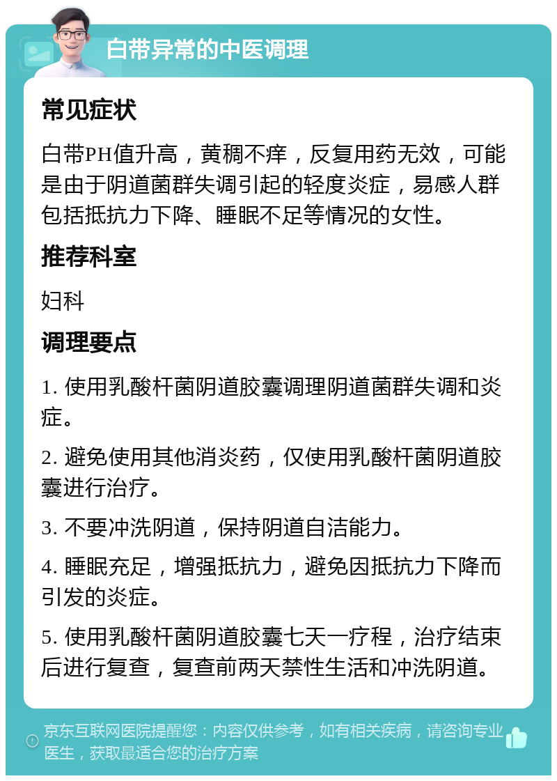 白带异常的中医调理 常见症状 白带PH值升高，黄稠不痒，反复用药无效，可能是由于阴道菌群失调引起的轻度炎症，易感人群包括抵抗力下降、睡眠不足等情况的女性。 推荐科室 妇科 调理要点 1. 使用乳酸杆菌阴道胶囊调理阴道菌群失调和炎症。 2. 避免使用其他消炎药，仅使用乳酸杆菌阴道胶囊进行治疗。 3. 不要冲洗阴道，保持阴道自洁能力。 4. 睡眠充足，增强抵抗力，避免因抵抗力下降而引发的炎症。 5. 使用乳酸杆菌阴道胶囊七天一疗程，治疗结束后进行复查，复查前两天禁性生活和冲洗阴道。