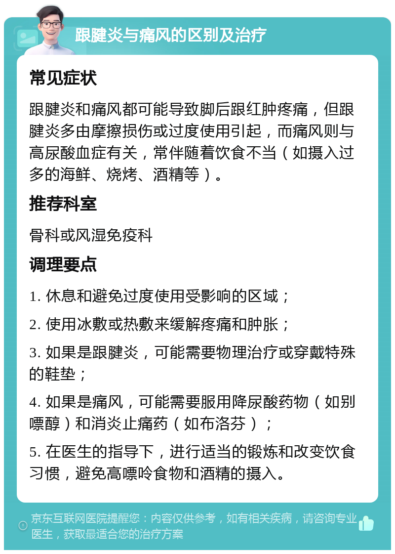 跟腱炎与痛风的区别及治疗 常见症状 跟腱炎和痛风都可能导致脚后跟红肿疼痛，但跟腱炎多由摩擦损伤或过度使用引起，而痛风则与高尿酸血症有关，常伴随着饮食不当（如摄入过多的海鲜、烧烤、酒精等）。 推荐科室 骨科或风湿免疫科 调理要点 1. 休息和避免过度使用受影响的区域； 2. 使用冰敷或热敷来缓解疼痛和肿胀； 3. 如果是跟腱炎，可能需要物理治疗或穿戴特殊的鞋垫； 4. 如果是痛风，可能需要服用降尿酸药物（如别嘌醇）和消炎止痛药（如布洛芬）； 5. 在医生的指导下，进行适当的锻炼和改变饮食习惯，避免高嘌呤食物和酒精的摄入。