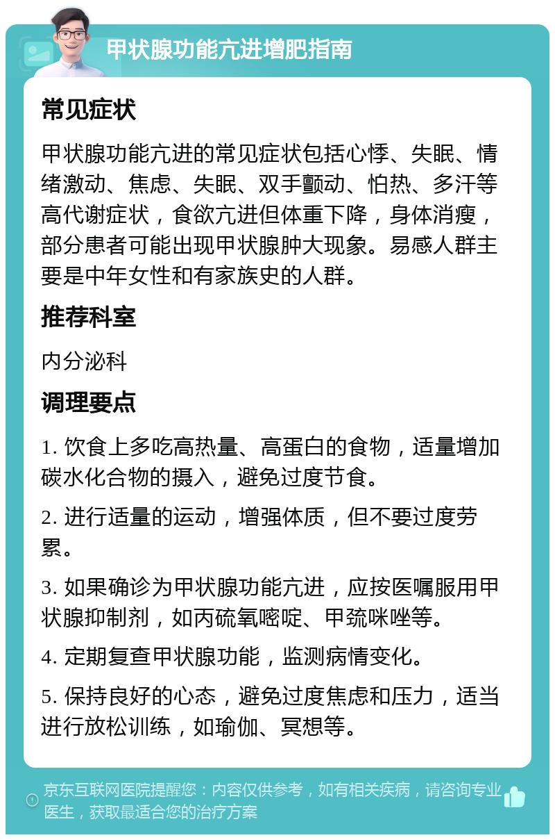 甲状腺功能亢进增肥指南 常见症状 甲状腺功能亢进的常见症状包括心悸、失眠、情绪激动、焦虑、失眠、双手颤动、怕热、多汗等高代谢症状，食欲亢进但体重下降，身体消瘦，部分患者可能出现甲状腺肿大现象。易感人群主要是中年女性和有家族史的人群。 推荐科室 内分泌科 调理要点 1. 饮食上多吃高热量、高蛋白的食物，适量增加碳水化合物的摄入，避免过度节食。 2. 进行适量的运动，增强体质，但不要过度劳累。 3. 如果确诊为甲状腺功能亢进，应按医嘱服用甲状腺抑制剂，如丙硫氧嘧啶、甲巯咪唑等。 4. 定期复查甲状腺功能，监测病情变化。 5. 保持良好的心态，避免过度焦虑和压力，适当进行放松训练，如瑜伽、冥想等。