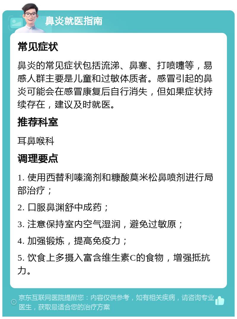 鼻炎就医指南 常见症状 鼻炎的常见症状包括流涕、鼻塞、打喷嚏等，易感人群主要是儿童和过敏体质者。感冒引起的鼻炎可能会在感冒康复后自行消失，但如果症状持续存在，建议及时就医。 推荐科室 耳鼻喉科 调理要点 1. 使用西替利嗪滴剂和糠酸莫米松鼻喷剂进行局部治疗； 2. 口服鼻渊舒中成药； 3. 注意保持室内空气湿润，避免过敏原； 4. 加强锻炼，提高免疫力； 5. 饮食上多摄入富含维生素C的食物，增强抵抗力。