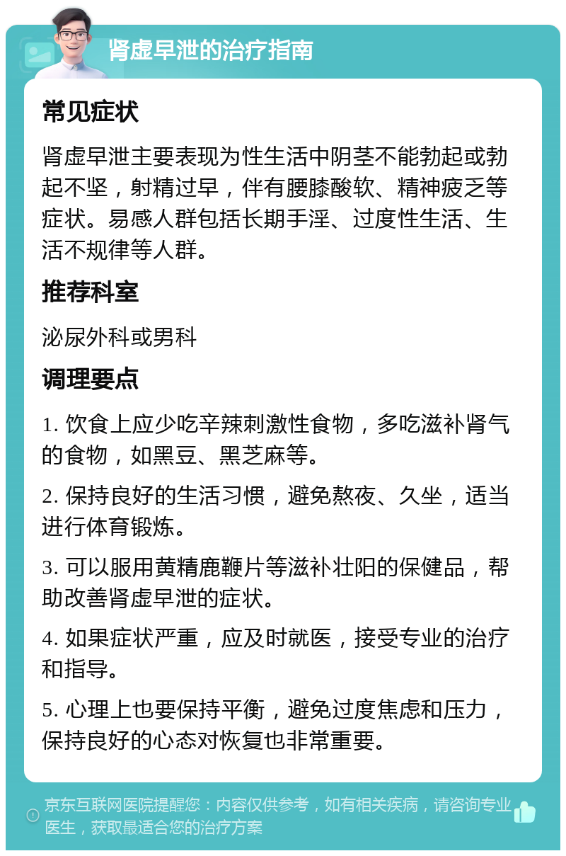 肾虚早泄的治疗指南 常见症状 肾虚早泄主要表现为性生活中阴茎不能勃起或勃起不坚，射精过早，伴有腰膝酸软、精神疲乏等症状。易感人群包括长期手淫、过度性生活、生活不规律等人群。 推荐科室 泌尿外科或男科 调理要点 1. 饮食上应少吃辛辣刺激性食物，多吃滋补肾气的食物，如黑豆、黑芝麻等。 2. 保持良好的生活习惯，避免熬夜、久坐，适当进行体育锻炼。 3. 可以服用黄精鹿鞭片等滋补壮阳的保健品，帮助改善肾虚早泄的症状。 4. 如果症状严重，应及时就医，接受专业的治疗和指导。 5. 心理上也要保持平衡，避免过度焦虑和压力，保持良好的心态对恢复也非常重要。