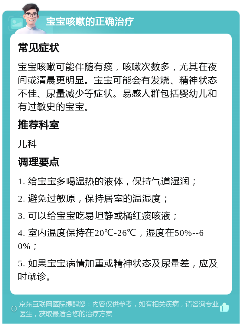 宝宝咳嗽的正确治疗 常见症状 宝宝咳嗽可能伴随有痰，咳嗽次数多，尤其在夜间或清晨更明显。宝宝可能会有发烧、精神状态不佳、尿量减少等症状。易感人群包括婴幼儿和有过敏史的宝宝。 推荐科室 儿科 调理要点 1. 给宝宝多喝温热的液体，保持气道湿润； 2. 避免过敏原，保持居室的温湿度； 3. 可以给宝宝吃易坦静或橘红痰咳液； 4. 室内温度保持在20℃-26℃，湿度在50%--60%； 5. 如果宝宝病情加重或精神状态及尿量差，应及时就诊。