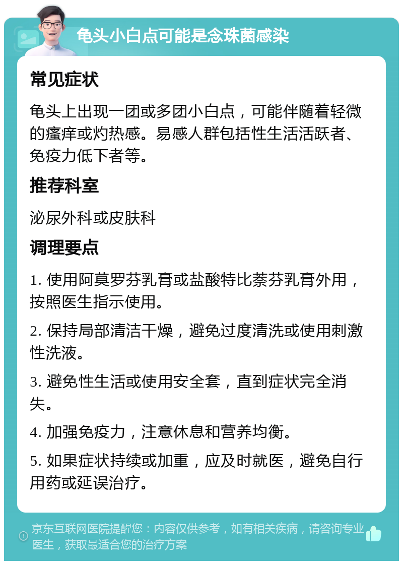 龟头小白点可能是念珠菌感染 常见症状 龟头上出现一团或多团小白点，可能伴随着轻微的瘙痒或灼热感。易感人群包括性生活活跃者、免疫力低下者等。 推荐科室 泌尿外科或皮肤科 调理要点 1. 使用阿莫罗芬乳膏或盐酸特比萘芬乳膏外用，按照医生指示使用。 2. 保持局部清洁干燥，避免过度清洗或使用刺激性洗液。 3. 避免性生活或使用安全套，直到症状完全消失。 4. 加强免疫力，注意休息和营养均衡。 5. 如果症状持续或加重，应及时就医，避免自行用药或延误治疗。