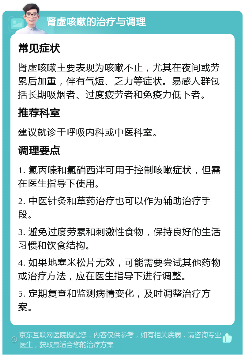 肾虚咳嗽的治疗与调理 常见症状 肾虚咳嗽主要表现为咳嗽不止，尤其在夜间或劳累后加重，伴有气短、乏力等症状。易感人群包括长期吸烟者、过度疲劳者和免疫力低下者。 推荐科室 建议就诊于呼吸内科或中医科室。 调理要点 1. 氯丙嗪和氯硝西泮可用于控制咳嗽症状，但需在医生指导下使用。 2. 中医针灸和草药治疗也可以作为辅助治疗手段。 3. 避免过度劳累和刺激性食物，保持良好的生活习惯和饮食结构。 4. 如果地塞米松片无效，可能需要尝试其他药物或治疗方法，应在医生指导下进行调整。 5. 定期复查和监测病情变化，及时调整治疗方案。