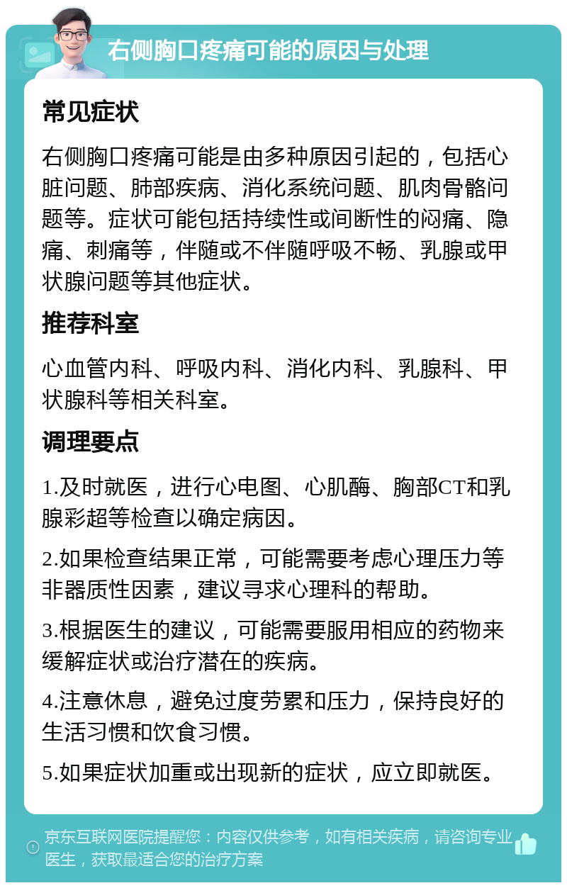 右侧胸口疼痛可能的原因与处理 常见症状 右侧胸口疼痛可能是由多种原因引起的，包括心脏问题、肺部疾病、消化系统问题、肌肉骨骼问题等。症状可能包括持续性或间断性的闷痛、隐痛、刺痛等，伴随或不伴随呼吸不畅、乳腺或甲状腺问题等其他症状。 推荐科室 心血管内科、呼吸内科、消化内科、乳腺科、甲状腺科等相关科室。 调理要点 1.及时就医，进行心电图、心肌酶、胸部CT和乳腺彩超等检查以确定病因。 2.如果检查结果正常，可能需要考虑心理压力等非器质性因素，建议寻求心理科的帮助。 3.根据医生的建议，可能需要服用相应的药物来缓解症状或治疗潜在的疾病。 4.注意休息，避免过度劳累和压力，保持良好的生活习惯和饮食习惯。 5.如果症状加重或出现新的症状，应立即就医。