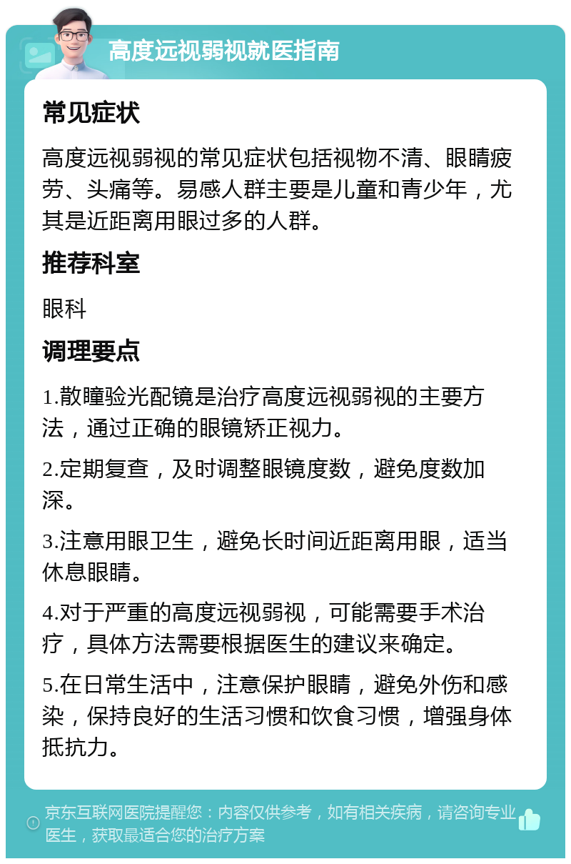 高度远视弱视就医指南 常见症状 高度远视弱视的常见症状包括视物不清、眼睛疲劳、头痛等。易感人群主要是儿童和青少年，尤其是近距离用眼过多的人群。 推荐科室 眼科 调理要点 1.散瞳验光配镜是治疗高度远视弱视的主要方法，通过正确的眼镜矫正视力。 2.定期复查，及时调整眼镜度数，避免度数加深。 3.注意用眼卫生，避免长时间近距离用眼，适当休息眼睛。 4.对于严重的高度远视弱视，可能需要手术治疗，具体方法需要根据医生的建议来确定。 5.在日常生活中，注意保护眼睛，避免外伤和感染，保持良好的生活习惯和饮食习惯，增强身体抵抗力。