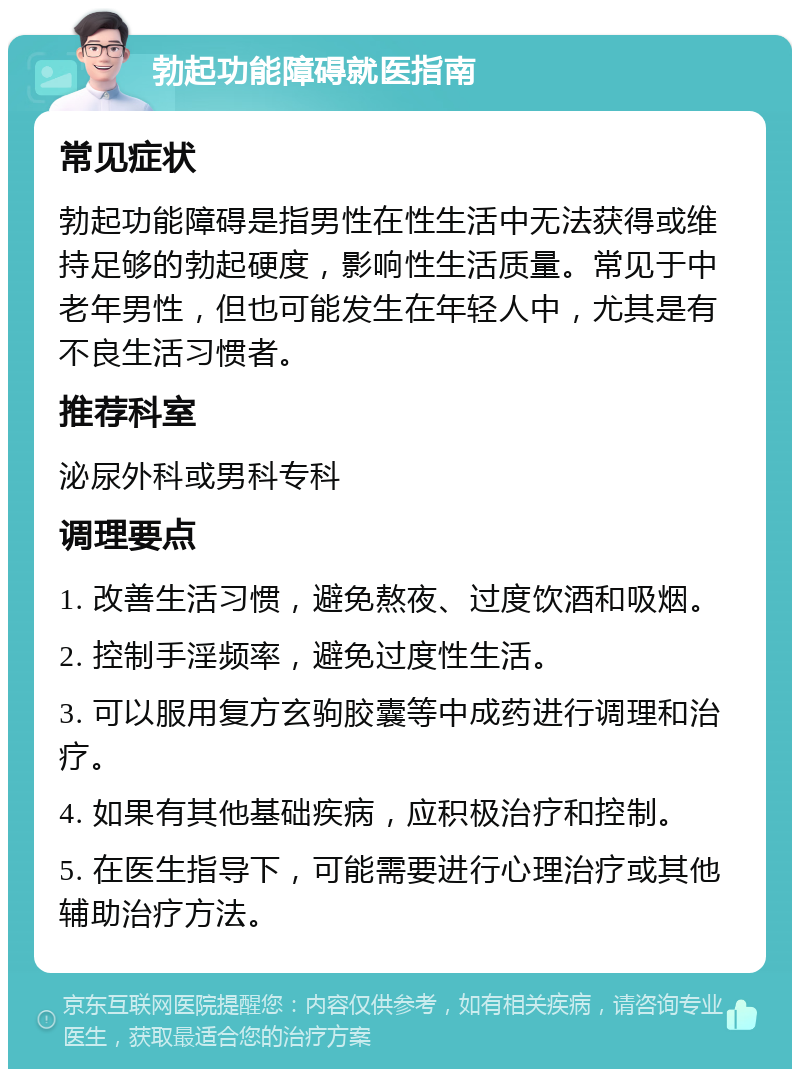 勃起功能障碍就医指南 常见症状 勃起功能障碍是指男性在性生活中无法获得或维持足够的勃起硬度，影响性生活质量。常见于中老年男性，但也可能发生在年轻人中，尤其是有不良生活习惯者。 推荐科室 泌尿外科或男科专科 调理要点 1. 改善生活习惯，避免熬夜、过度饮酒和吸烟。 2. 控制手淫频率，避免过度性生活。 3. 可以服用复方玄驹胶囊等中成药进行调理和治疗。 4. 如果有其他基础疾病，应积极治疗和控制。 5. 在医生指导下，可能需要进行心理治疗或其他辅助治疗方法。