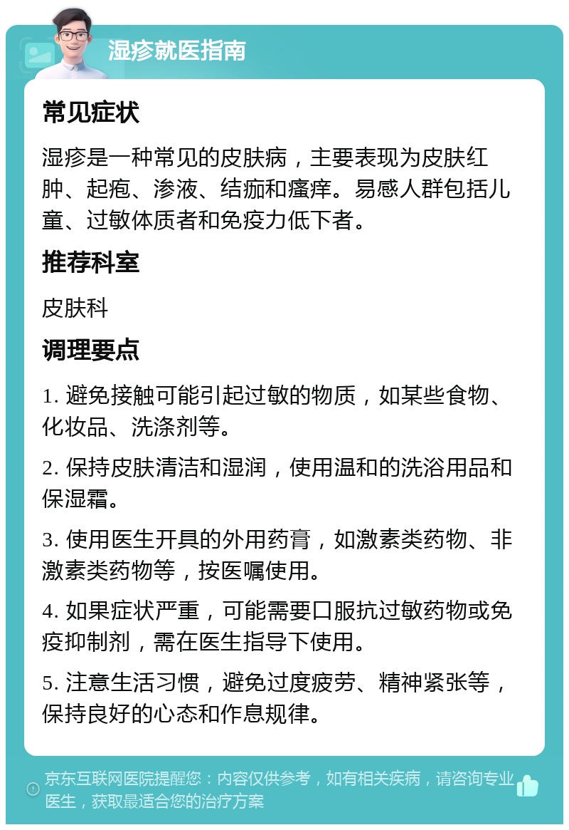 湿疹就医指南 常见症状 湿疹是一种常见的皮肤病，主要表现为皮肤红肿、起疱、渗液、结痂和瘙痒。易感人群包括儿童、过敏体质者和免疫力低下者。 推荐科室 皮肤科 调理要点 1. 避免接触可能引起过敏的物质，如某些食物、化妆品、洗涤剂等。 2. 保持皮肤清洁和湿润，使用温和的洗浴用品和保湿霜。 3. 使用医生开具的外用药膏，如激素类药物、非激素类药物等，按医嘱使用。 4. 如果症状严重，可能需要口服抗过敏药物或免疫抑制剂，需在医生指导下使用。 5. 注意生活习惯，避免过度疲劳、精神紧张等，保持良好的心态和作息规律。