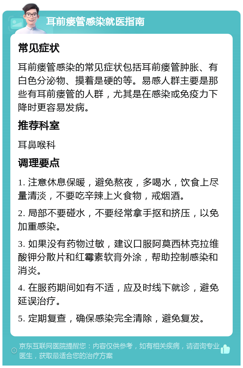 耳前瘘管感染就医指南 常见症状 耳前瘘管感染的常见症状包括耳前瘘管肿胀、有白色分泌物、摸着是硬的等。易感人群主要是那些有耳前瘘管的人群，尤其是在感染或免疫力下降时更容易发病。 推荐科室 耳鼻喉科 调理要点 1. 注意休息保暖，避免熬夜，多喝水，饮食上尽量清淡，不要吃辛辣上火食物，戒烟酒。 2. 局部不要碰水，不要经常拿手抠和挤压，以免加重感染。 3. 如果没有药物过敏，建议口服阿莫西林克拉维酸钾分散片和红霉素软膏外涂，帮助控制感染和消炎。 4. 在服药期间如有不适，应及时线下就诊，避免延误治疗。 5. 定期复查，确保感染完全清除，避免复发。