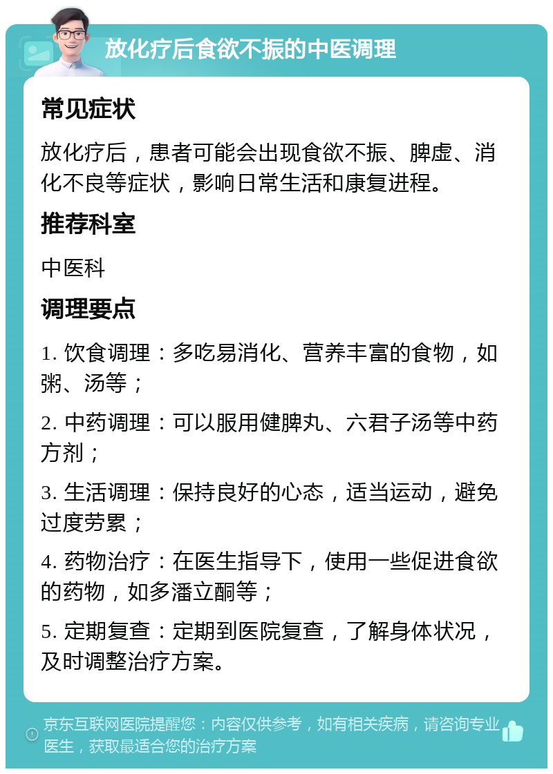 放化疗后食欲不振的中医调理 常见症状 放化疗后，患者可能会出现食欲不振、脾虚、消化不良等症状，影响日常生活和康复进程。 推荐科室 中医科 调理要点 1. 饮食调理：多吃易消化、营养丰富的食物，如粥、汤等； 2. 中药调理：可以服用健脾丸、六君子汤等中药方剂； 3. 生活调理：保持良好的心态，适当运动，避免过度劳累； 4. 药物治疗：在医生指导下，使用一些促进食欲的药物，如多潘立酮等； 5. 定期复查：定期到医院复查，了解身体状况，及时调整治疗方案。