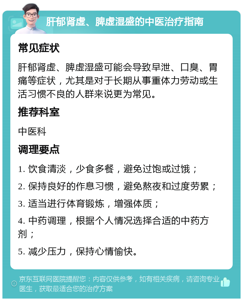 肝郁肾虚、脾虚湿盛的中医治疗指南 常见症状 肝郁肾虚、脾虚湿盛可能会导致早泄、口臭、胃痛等症状，尤其是对于长期从事重体力劳动或生活习惯不良的人群来说更为常见。 推荐科室 中医科 调理要点 1. 饮食清淡，少食多餐，避免过饱或过饿； 2. 保持良好的作息习惯，避免熬夜和过度劳累； 3. 适当进行体育锻炼，增强体质； 4. 中药调理，根据个人情况选择合适的中药方剂； 5. 减少压力，保持心情愉快。