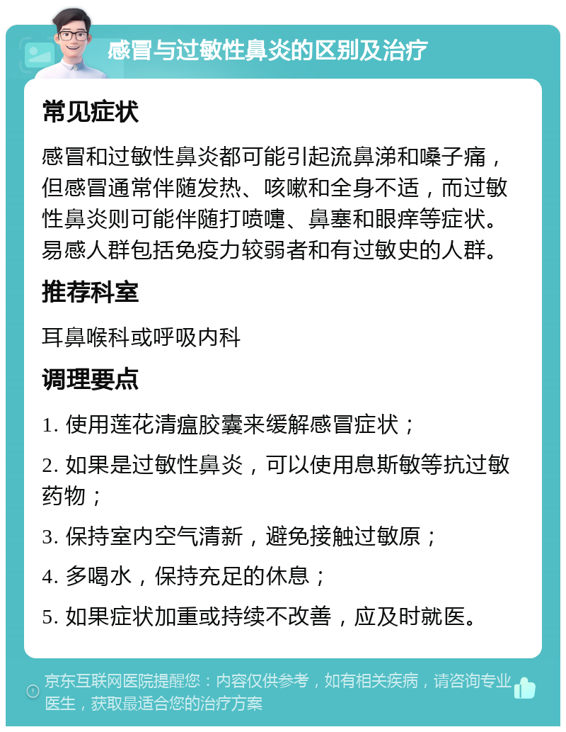 感冒与过敏性鼻炎的区别及治疗 常见症状 感冒和过敏性鼻炎都可能引起流鼻涕和嗓子痛，但感冒通常伴随发热、咳嗽和全身不适，而过敏性鼻炎则可能伴随打喷嚏、鼻塞和眼痒等症状。易感人群包括免疫力较弱者和有过敏史的人群。 推荐科室 耳鼻喉科或呼吸内科 调理要点 1. 使用莲花清瘟胶囊来缓解感冒症状； 2. 如果是过敏性鼻炎，可以使用息斯敏等抗过敏药物； 3. 保持室内空气清新，避免接触过敏原； 4. 多喝水，保持充足的休息； 5. 如果症状加重或持续不改善，应及时就医。