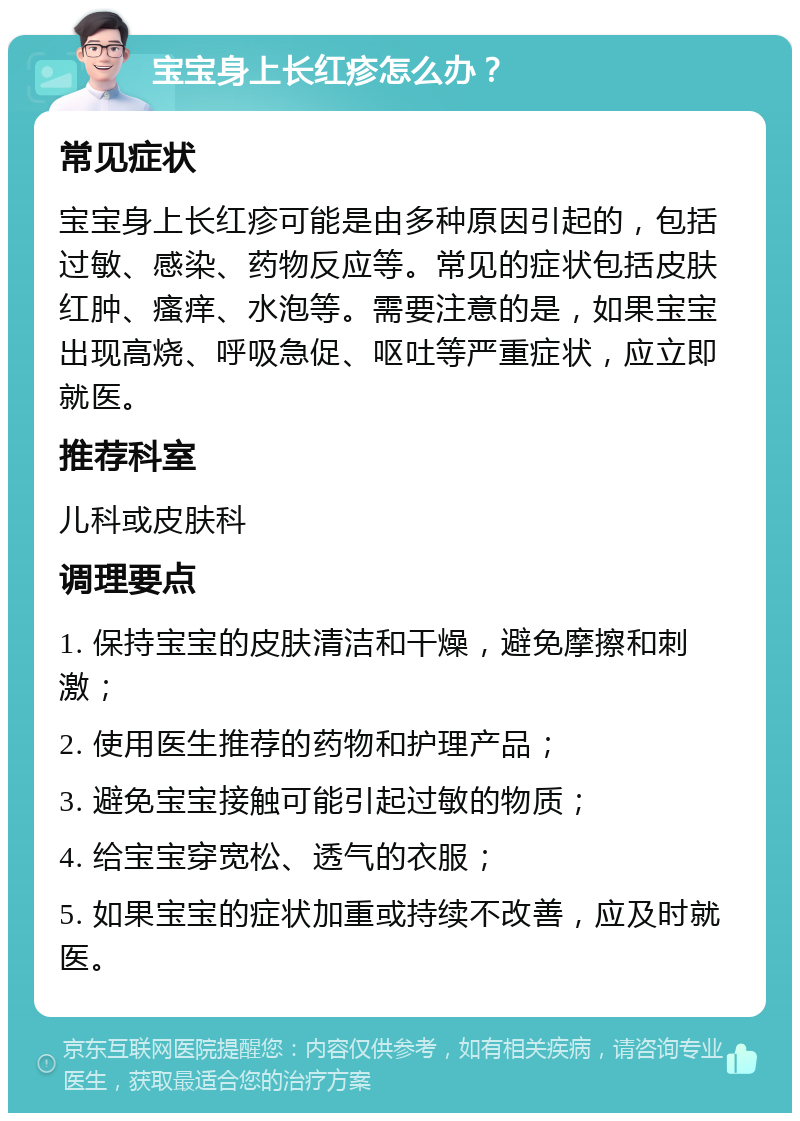 宝宝身上长红疹怎么办？ 常见症状 宝宝身上长红疹可能是由多种原因引起的，包括过敏、感染、药物反应等。常见的症状包括皮肤红肿、瘙痒、水泡等。需要注意的是，如果宝宝出现高烧、呼吸急促、呕吐等严重症状，应立即就医。 推荐科室 儿科或皮肤科 调理要点 1. 保持宝宝的皮肤清洁和干燥，避免摩擦和刺激； 2. 使用医生推荐的药物和护理产品； 3. 避免宝宝接触可能引起过敏的物质； 4. 给宝宝穿宽松、透气的衣服； 5. 如果宝宝的症状加重或持续不改善，应及时就医。