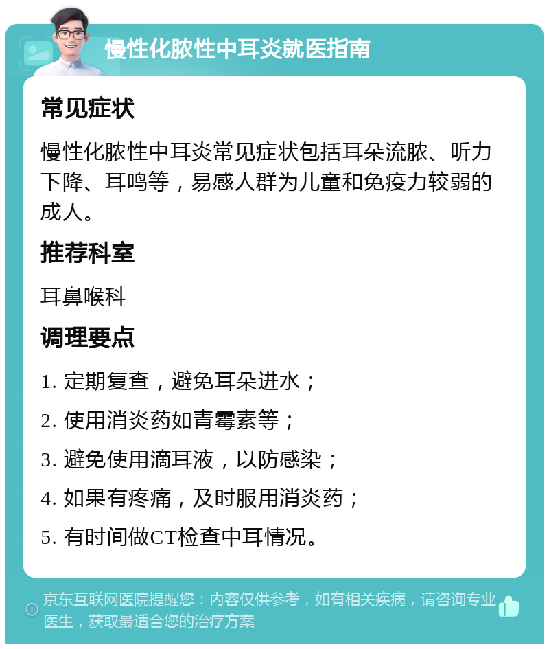 慢性化脓性中耳炎就医指南 常见症状 慢性化脓性中耳炎常见症状包括耳朵流脓、听力下降、耳鸣等，易感人群为儿童和免疫力较弱的成人。 推荐科室 耳鼻喉科 调理要点 1. 定期复查，避免耳朵进水； 2. 使用消炎药如青霉素等； 3. 避免使用滴耳液，以防感染； 4. 如果有疼痛，及时服用消炎药； 5. 有时间做CT检查中耳情况。