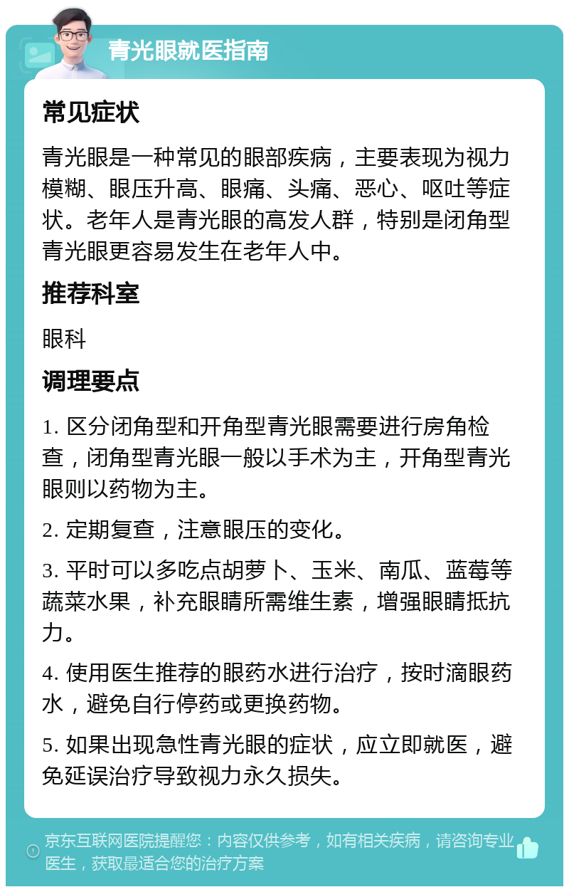 青光眼就医指南 常见症状 青光眼是一种常见的眼部疾病，主要表现为视力模糊、眼压升高、眼痛、头痛、恶心、呕吐等症状。老年人是青光眼的高发人群，特别是闭角型青光眼更容易发生在老年人中。 推荐科室 眼科 调理要点 1. 区分闭角型和开角型青光眼需要进行房角检查，闭角型青光眼一般以手术为主，开角型青光眼则以药物为主。 2. 定期复查，注意眼压的变化。 3. 平时可以多吃点胡萝卜、玉米、南瓜、蓝莓等蔬菜水果，补充眼睛所需维生素，增强眼睛抵抗力。 4. 使用医生推荐的眼药水进行治疗，按时滴眼药水，避免自行停药或更换药物。 5. 如果出现急性青光眼的症状，应立即就医，避免延误治疗导致视力永久损失。