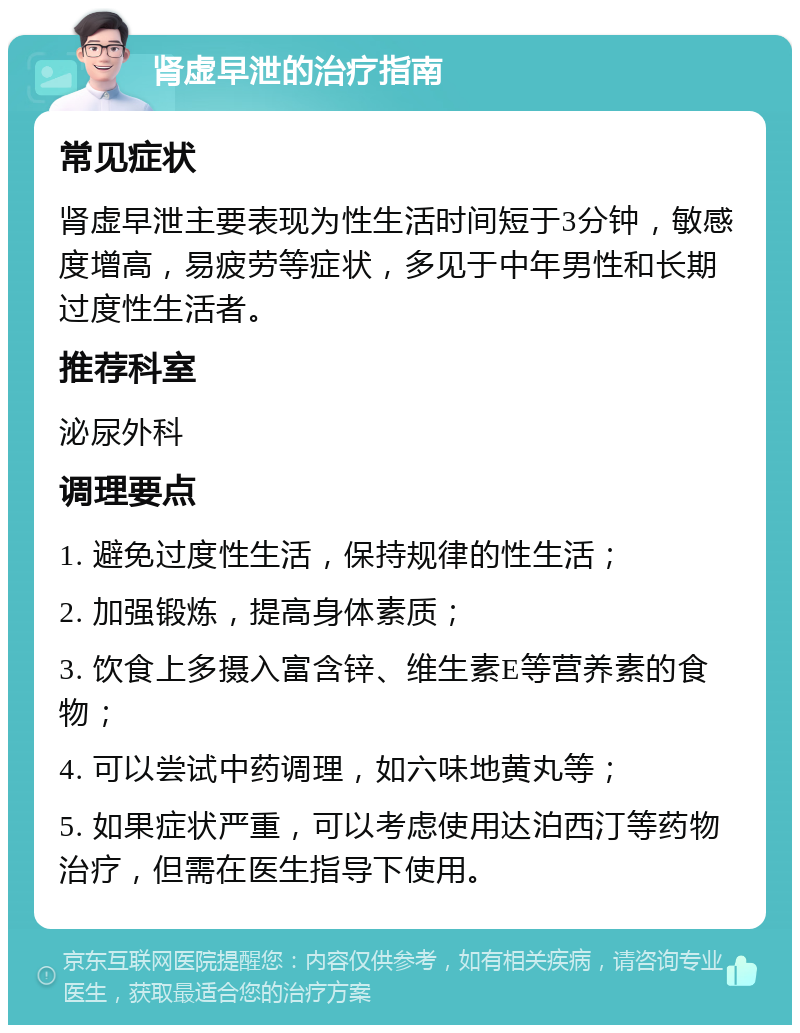 肾虚早泄的治疗指南 常见症状 肾虚早泄主要表现为性生活时间短于3分钟，敏感度增高，易疲劳等症状，多见于中年男性和长期过度性生活者。 推荐科室 泌尿外科 调理要点 1. 避免过度性生活，保持规律的性生活； 2. 加强锻炼，提高身体素质； 3. 饮食上多摄入富含锌、维生素E等营养素的食物； 4. 可以尝试中药调理，如六味地黄丸等； 5. 如果症状严重，可以考虑使用达泊西汀等药物治疗，但需在医生指导下使用。