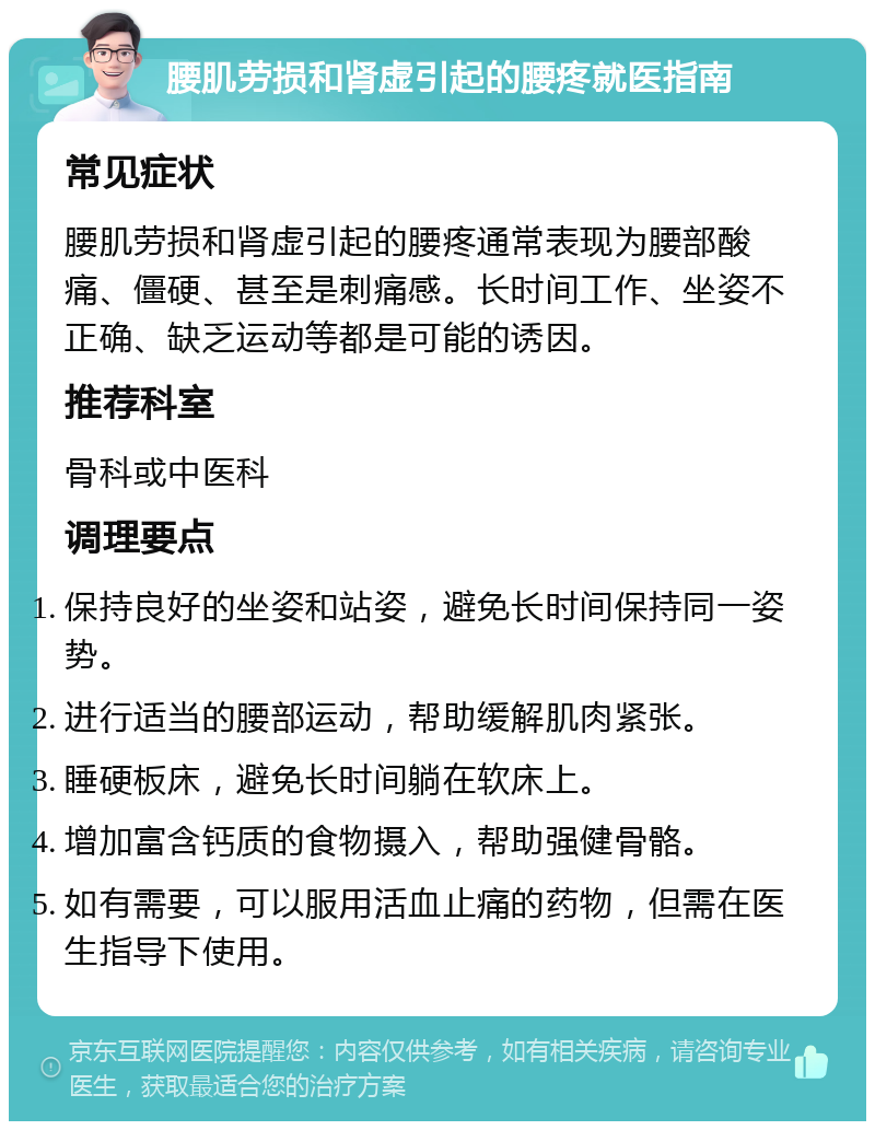 腰肌劳损和肾虚引起的腰疼就医指南 常见症状 腰肌劳损和肾虚引起的腰疼通常表现为腰部酸痛、僵硬、甚至是刺痛感。长时间工作、坐姿不正确、缺乏运动等都是可能的诱因。 推荐科室 骨科或中医科 调理要点 保持良好的坐姿和站姿，避免长时间保持同一姿势。 进行适当的腰部运动，帮助缓解肌肉紧张。 睡硬板床，避免长时间躺在软床上。 增加富含钙质的食物摄入，帮助强健骨骼。 如有需要，可以服用活血止痛的药物，但需在医生指导下使用。